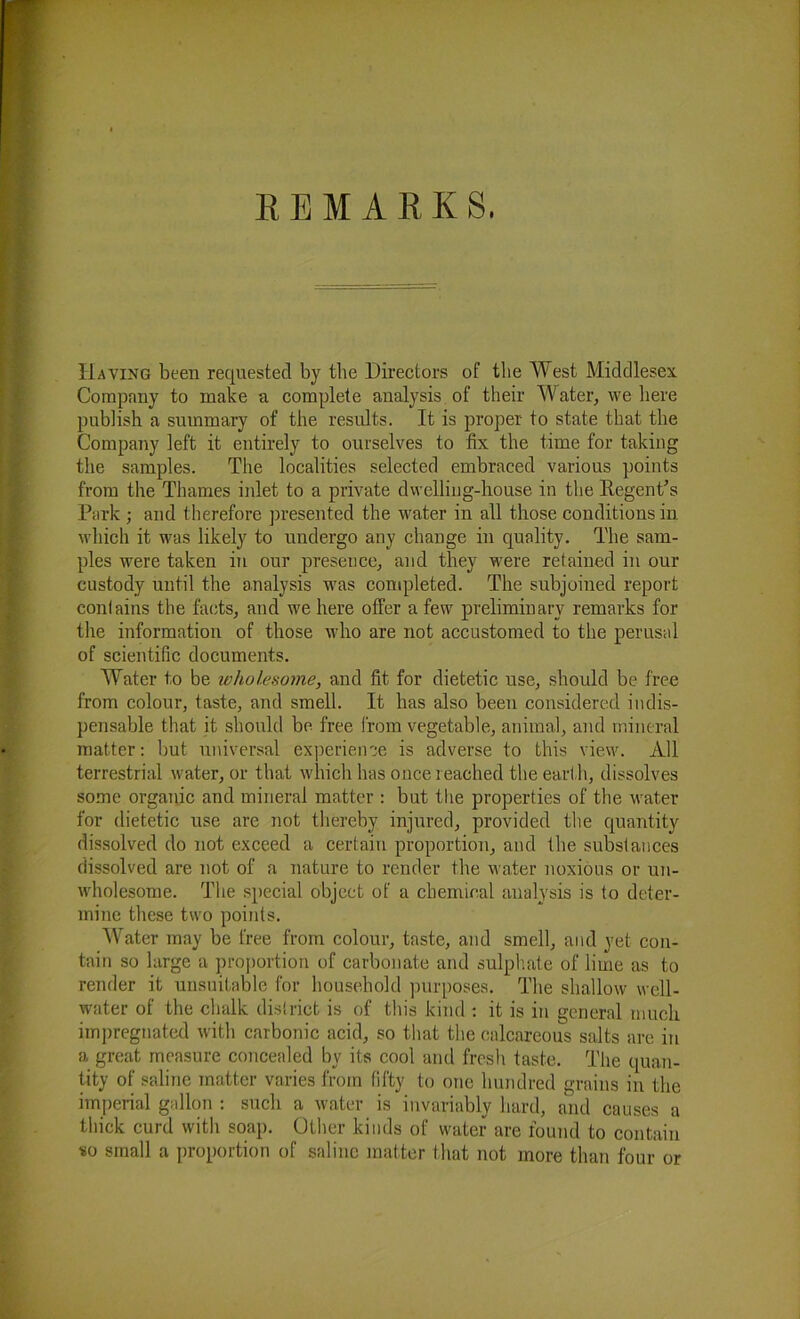 REMARKS, Having been requested by the Directors of the West Middlesex Company to make a complete analysis of their Water, we here publish a summary of the results. It is proper to state that the Company left it entirely to ourselves to tlx the time for taking the samples. The localities selected embraced various points from the Thames inlet to a private dwelling-house in the Regent’s Park ; and therefore presented the water in all those conditions in which it was likely to undergo any change in quality. The sam- ples were taken in our presence, and they were retained in our custody until the analysis was completed. The subjoined report conlains the facts, and we here offer a few preliminary remarks for the information of those who are not accustomed to the perusal of scientific documents. Water to be wholesome, and fit for dietetic use, should be free from colour, taste, and smell. It has also been considered indis- pensable that it should be free from vegetable, animal, and mineral matter: but universal experience is adverse to this view. All terrestrial water, or that which has once reached the earth, dissolves some organic and mineral matter : but the properties of the water for dietetic use are not thereby injured, provided the quantity dissolved do not exceed a certain proportion, and the substances dissolved are not of a nature to render the water noxious or un- wholesome. The special object of a chemical analysis is to deter- mine these two points. Water may be free from colour, taste, and smell, and yet con- tain so large a proportion of carbonate and sulphate of lime as to render it unsuitable for household purposes. The shallow well- water of the chalk district is of this kind : it is in general much impregnated with carbonic acid, so that the calcareous salts are in a great measure concealed by its cool and fresh taste. The quan- tity of saline matter varies from fifty to one hundred grains in the imperial gallon : such a water is invariably hard, and causes a thick curd with soap. Other kinds of water are found to contain so small a proportion of saline matter that not more than four or