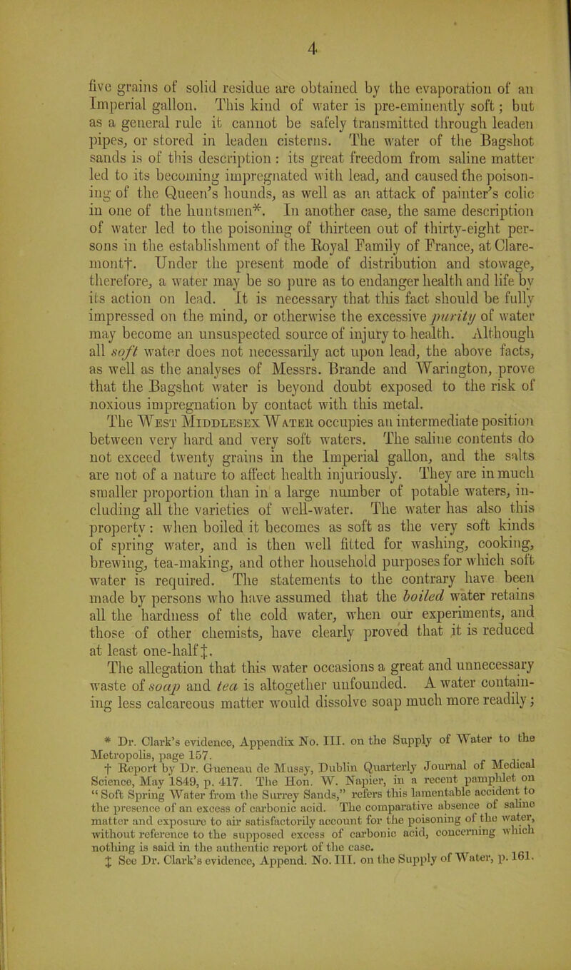 five grains of solid residue are obtained by the evaporation of an Imperial gallon. This kind of water is pre-eminently soft; but as a general rule it cannot be safely transmitted through leaden pipes, or stored in leaden cisterns. The water of the Bagshot sands is of this description : its great freedom from saline matter led to its becoming impregnated with lead, and caused the poison- ing of the Queen's hounds, as well as an attack of painter's colic in one of the huntsmen*. In another case, the same description of water led to the poisoning of thirteen out of thirty-eight per- sons in the establishment of the Royal Family of France, atClare- montt. Under the present mode of distribution and stowage, therefore, a water may be so pure as to endanger health and life bv its action on lead. It is necessary that this fact should be fully impressed on the mind, or otherwise the excessive purity of water may become an unsuspected source of injury to health. Although all soft water does not necessarily act upon lead, the above facts, as well as the analyses of Messrs. Brande and Warington, prove that the Bagshot water is beyond doubt exposed to the risk of noxious impregnation by contact with this metal. The West Middlesex Water occupies an intermediate position between very hard and very soft waters. The saline contents do not exceed twenty grains in the Imperial gallon, and the salts are not of a nature to affect health injuriously. They are in much smaller proportion than in a large number of potable waters, in- cluding all the varieties of well-water. The water has also this property: when boiled it becomes as soft as the very soft kinds of spring water, and is then well fitted for washing, cooking, brewing, tea-making, and other household purposes for which soft water is required. The statements to the contrary have been made by persons who have assumed that the boiled water retains all the hardness of the cold water, when our experiments, and those of other chemists, have clearly proved that it is reduced at least one-half J. The allegation that this water occasions a great and unnecessary waste of soap and tea is altogether unfounded. A water contain- ing less calcareous matter would dissolve soap much more readily; * Dr. Clark’s evidence, Appendix No. III. on the Supply of Water to the Metropolis, page 157. f Report by Dr. Gtueneau de Mussy, Dublin Quarterly Journal of Medical Science, May 1849, p. 417. The Hon. W. Napier, in a recent pamphlet on “Soft Spring Water from the Surrey Sands,” refers this lamentable accident to the presence of an excess of carbonic acid. The comparative absence of saline matter and exposure to ah’ satisfactorily account for the poisoning ot the water, without reference to the supposed excess of carbonic acid, concerning which nothing is said in the authentic report of the case. X See Dr. Clark’s evidence, Append. No. III. on the Supply of Water, p. 161.