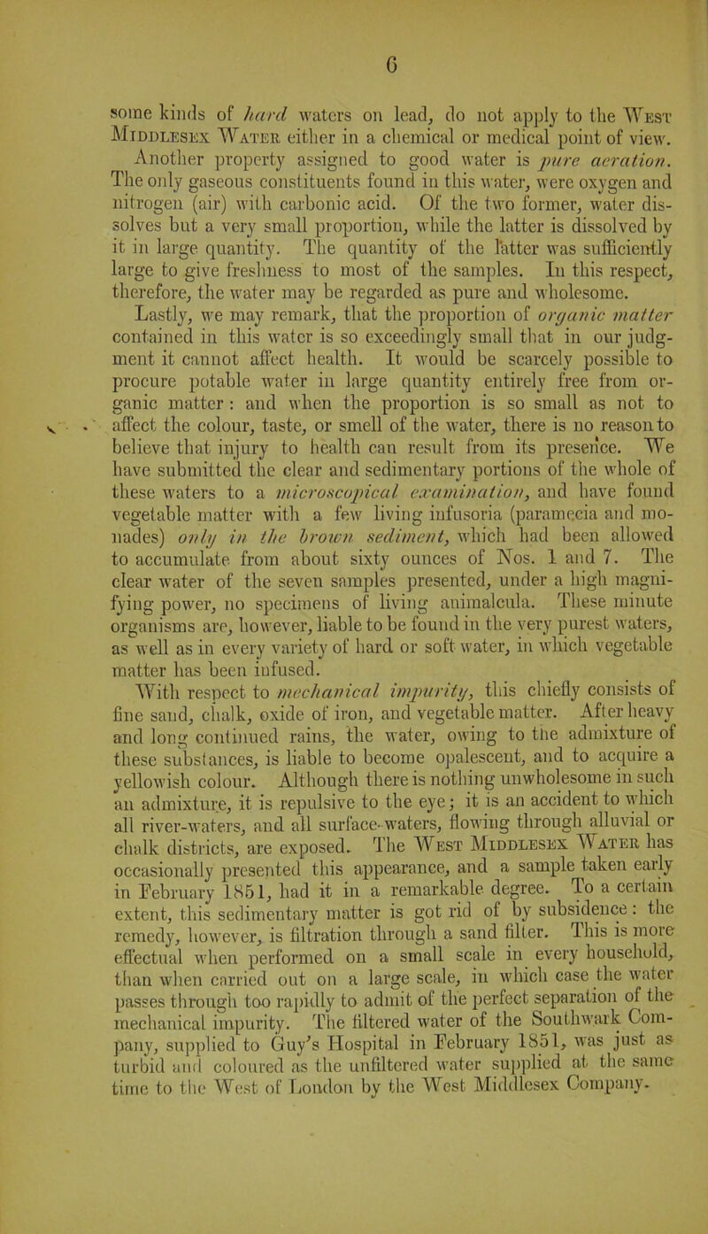 G some kinds of hard waters on lead, do not apply to the West Middlesex Water either in a chemical or medical point of view. Another property assigned to good water is pure aeration. The only gaseous constituents found in this water, were oxygen and nitrogen (air) with carbonic acid. Of the two former, water dis- solves but a very small proportion, while the latter is dissolved by it in large quantity. The quantity of the latter was sufficiently large to give freshness to most of the samples. In this respect, therefore, the water may be regarded as pure and wholesome. Lastly, we may remark, that the proportion of organic matter contained in this water is so exceedingly small that in our judg- ment it cannot affect health. It would be scarcely possible to procure potable water in large quantity entirely free from or- ganic matter : and when the proportion is so small as not to < . affect the colour, taste, or smell of the water, there is no reason to believe that injury to health can result from its presence. We have submitted the clear and sedimentary portions of the whole of these waters to a microscopical examination, and have found vegetable matter with a few living infusoria (paramecia and mo- nades) only in the broum sediment, which had been allowed to accumulate, from about sixty ounces of Nos. 1 and 7. The clear water of the seven samples presented, under a high magni- fying power, no specimens of living animalcula. These minute organisms are, however, liable to be found in the very purest waters, as well as in every variety of hard or soft water, in which vegetable matter has been infused. With respect to mechanical impurity, this chiefly consists of fine sand, chalk, oxide of iron, and vegetable matter. After heavy and long continued rains, the water, owing to the admixture of these substances, is liable to become opalescent, and to acquire a yellowish colour. Although there is nothing unwholesome in such an admixture, it is repulsive to the eye; it is an accident to which all river-waters, and all surface- waters, flowing through alluvial or chalk districts, are exposed. I he West Middlesex Water has occasionally presented this appearance, and a sample taken early in February 1851, had it in a remarkable degree. To a certain extent, this sedimentary matter is got rid of by subsidence: the remedy, however, is filtration through a sand filter. Ihis is more effectual when performed on a small scale in every household, than when carried out on a large scale, in which case the water passes through too rapidly to admit of the perfect separation of the mechanical impurity. The filtered water of the Southwark Com- pany, supplied to Guy's Hospital in February 1851, was just as turbid and coloured as the unfiltered water supplied at the same time to the West of London by the West Middlesex Company.