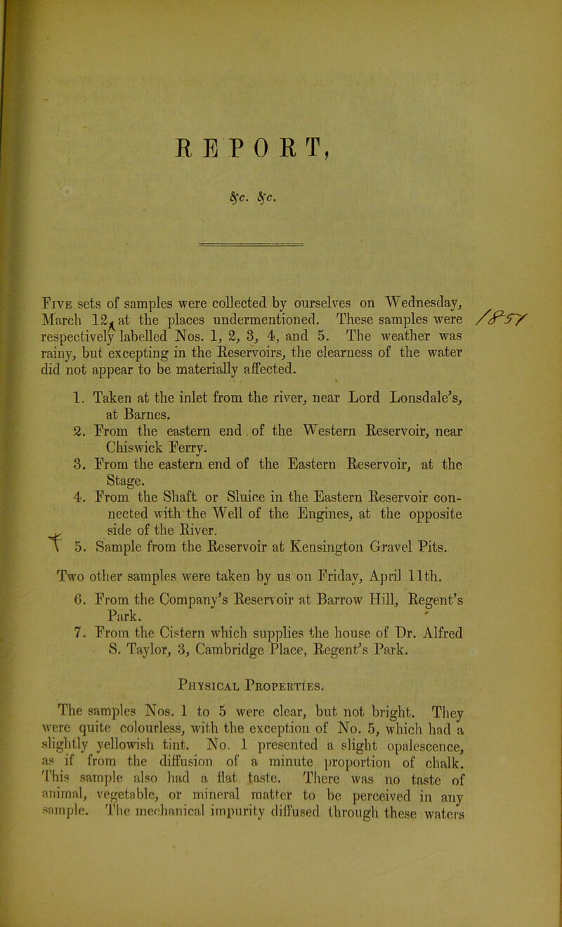 REPORT, Bfc. tfe. Five sets of samples were collected by ourselves on Wednesday, March 12^ at the places undermentioned. These samples were respectively labelled Nos. 1, 2, 3, 4, and 5. The weather was rainy, but excepting in the Keservoirs, the clearness of the water did not appear to be materially affected. 1. Taken at the inlet from the river, near Lord Lonsdale’s, at Barnes. 2. From the eastern end of the Western Beservoir, near Chiswick Berry. 3. From the eastern end of the Eastern Beservoir, at the Stage. 4. From the Shaft or Sluice in the Eastern Beservoir con- nected with the Well of the Engines, at the opposite side of the Biver. \ 5. Sample from the Beservoir at Kensington Gravel Pits. Two other samples were taken by us on Friday, April 11th. 6. From the Company’s Beservoir at Barrow Hill, Begent’s Park. S. Taylor, 3, Cambridge Place, Begent’s Park. Physical Properties. The samples Nos. 1 to 5 were clear, but not bright. They were quite colourless, with the exception of No. 5, which had a slightly yellowish tint. No. 1 presented a slight opalescence, as if from the diffusion of a minute proportion of chalk. This sample also had a flat taste. There was no taste of animal, vegetable, or mineral matter to be perceived in any sample. The mechanical impurity diffused through these waters /f5Y