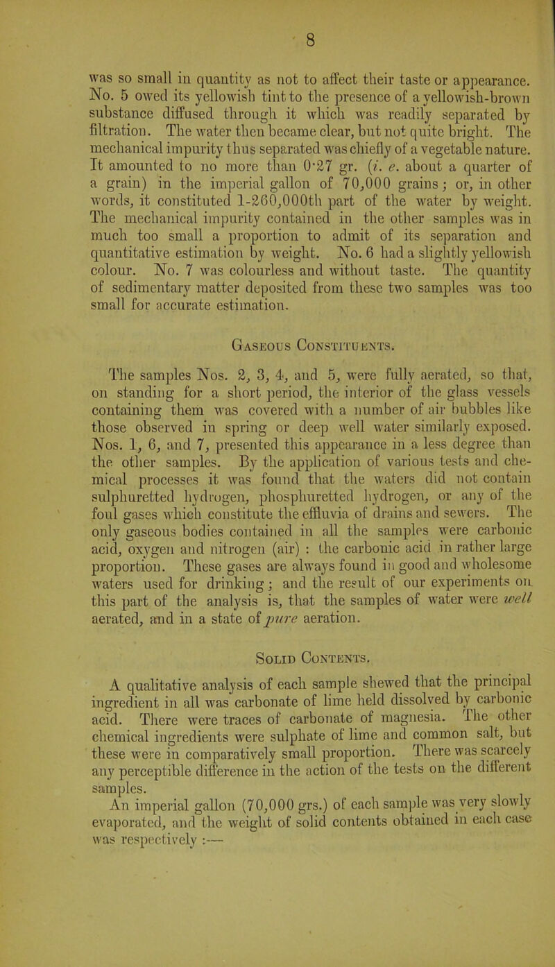 was so small in quantity as not to affect their taste or appearance. No. 5 owed its yellowish tint to the presence of a yellowish-brown substance diffused through it which was readily separated by filtration. The water then became clear, but not quite bright. The mechanical impurity thus separated was chiefly of a vegetable nature. It amounted to no more than 0-27 gr. (i. e. about a quarter of a grain) in the imperial gallon of 70,000 grains; or, in other words, it constituted 1-260,000th part of the water by weight. The mechanical impurity contained in the other samples was in much too small a proportion to admit of its separation and quantitative estimation by weight. No. 6 had a slightly yellowish colour. No. 7 was colourless and without taste. The quantity of sedimentary matter deposited from these two samples was too small for accurate estimation. Gaseous Constituents. The samples Nos. 2, 3, 4, and 5, were fully aerated, so that, on standing for a short period, the interior of the glass vessels containing them was covered with a number of air bubbles like those observed in spring or deep well water similarly exposed. Nos. 1, 6, and 7, presented this appearance in a less degree than the other samples. By the application of various tests and che- mical processes it was found that the waters did not contain sulphuretted hydrogen, phosplmretted hydrogen, or any of the foul gases which constitute the effluvia of drains and sewers. The only gaseous bodies contained in all the samples were carbonic acid, oxygen and nitrogen (air) : the carbonic acid in rather large proportion. These gases are always found in good and wholesome waters used for drinking; and the result of our experiments on this part of the analysis is, that the samples of water were well aerated, and in a state of pure aeration. Solid Contents. A qualitative analysis of each sample shewed that the principal ingredient in all was carbonate of lime held dissolved by carbonic acid. There were traces of carbonate of magnesia, lhe other chemical ingredients were sulphate of lime and common salt, but these were in comparatively small proportion. There was scarcely any perceptible difference in the action of the tests on the different samples. An imperial gallon (70,000 grs.) of each sample was very slowly evaporated, and the weight of solid contents obtained in each case was respectively :—