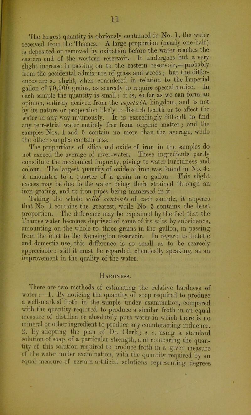 The largest quantity is obviously contained in No. 1, the water received from the Thames. A large proportion (nearly one-half) is deposited or removed by oxidation before the water reaches the eastern end of the western reservoir. It undergoes but a very slight increase in passing on to the eastern reservoir,—probably from the accidental admixture of grass and weeds ; but the differ- ences are so slight, when considered in relation to the Imperial gallon of 70,000 grains, as scarcely to require special notice. In each sample the quantity is small: it is, so far as we can form an opinion, entirely derived from the vegetable kingdom, and is not by its nature or proportion likely to disturb health or to affect the water in any way injuriously. It is exceedingly difficult to find any terrestrial water entirely free from organic matter; and the samples Nos. 1 and 6 contain no more than the average, while the other samples contain less. The proportions of silica and oxide of iron in the samples do not exceed the average of river-water. These ingredients partly constitute the mechanical impurity, giving to water turbidness and colour. The largest quantity of oxide of iron was found in No. 4: it amounted to a quarter of a grain in a gallon. This slight excess may be due to the water being there strained through an iron grating, and to iron pipes being immersed in it. Taking the whole solid contents of each sample, it appears that No. 1 contains the greatest, while No. 5 contains the least proportion. The difference may be explained by the fact that the Thames water becomes deprived of some of its salts by subsidence, amounting on the whole to three grains in the gallon, in passing from the inlet to the Kensington reservoir. In regard to dietetic and domestic use, this difference is so small as to be scarcely appreciable: still it must be regarded, chemically speaking, as an improvement in the quality of the water. Hardness. There are two methods of estimating the relative hardness of water:—1. By noticing the quantity of soap required to produce a well-marked froth in the sample under examination, compared with the quantity required to produce a similar froth in an equal measure of distilled or absolutely pure water in which there is no mineral or other ingredient to produce any counteracting influence. 2. By adopting the plan of Dr. Clark; i. e. using a standard solution of soap, of a particular strength, and comparing the quan- tity of this solution required to produce froth in a given measure of the water under examination, with, the quantity required by an equal measure of certain artificial solutions representing degrees