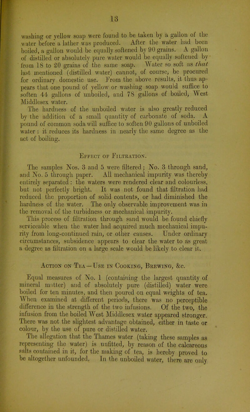 washing or yellow soap were found to be taken by a gallon ol the water before a lather was produced. After the water had been boiled, a gallon would be equally softened by 90 grains. A gallon of distilled or absolutely pure water would be equally softened by from 18 to 20 grains of the same soap. Water so soft as that last mentioned (distilled water) cannot, ol course, be procured for ordinary domestic use. Prom the above results, it thus ap- pears that one pound of yellow or washing soap would suffice to soften 44 gallons of unboiled, and 78 gallons of boiled, West Middlesex water. The hardness of the unboiled water is also greatly reduced by the addition of a small quantity of carbonate of soda. A pound of common soda will suffice to soften 90 gallons of unboiled water : it reduces its hardness in nearly the same degree as the act of boiling. Effect of Filtration. The samples Nos. 3 and 5 were filtered; No. 3 through sand, and No. 5 through paper. All mechanical impurity was thereby entirely separated : the waters were rendered clear and colourless, but not perfectly bright. It was not found that filtration had reduced the proportion of solid contents, or had diminished the hardness of the water. The only observable improvement was in the removal of the turbidness or mechanical impurity. This process of filtration through sand would be found chiefly serviceable when the water had acquired much mechanical impu- rity from long-continued rain, or other causes. Under ordinary circumstances, subsidence appears to clear the water to as great a degree as filtration on a large scale would be likely to clear it. Action on Tea—Use in Cooking, Brewing, &c. Equal measures of No. 1 (containing the largest quantity of mineral m.itter) and of absolutely pure (distilled) water were boiled for ten minutes, and then poured on equal weights of tea. When examined at different periods, there was no perceptible difference in the strength of the two infusions. Of the two, the infusion from the boiled West Middlesex water appeared stronger. There was not the slightest advantage obtained, either in taste or colour, by the use of pure or distilled water. The allegation that the Thames water (taking these samples as representing the water) is unfitted, by reason of the calcareous salts contained in it, for the making of tea, is hereby proved to be altogether unfounded. In the unboiled water, there are only