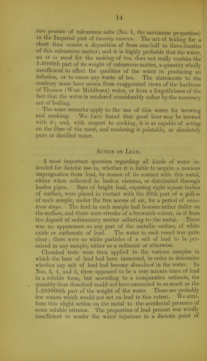 Uv° (/rains of calcareous salts (No. 1, the maximum proportion) in the Imperial pint of twenty ounces. The act of boiling for a short time causes a deposition of from one-half to three-fourths of this calcareous matter; and it is highly probable that the water, as it is used for the making of tea, does not really contain the' 1-9000th part of its weight of calcareous matter, a quantity wholly insufficient to affect the qualities of the water in producing an infusion, or to cause any waste of tea. The statements to the contrary must have arisen from exaggerated views of the hardness of Thames (West Middlesex) water, or from a forgetfulness of the fact that the water is rendered considerably softer by the necessary act of boiling. The same remarks apply to the use of this water for brewing and cooking. We have found that good beer may be brewed with it; and, with respect to cooking, it is as capable of acting on the fibre of the meat, and rendering it palatable, as absolutely pure or distilled water. Action on Lead. A most important question regarding all kinds of water in- tended for dietetic use is, whether it is liable to acquire a noxious impregnation from lead, by reason of its contact with this metal, either when collected in leaden cisterns, or distributed through leaden pipes. Bars of bright lead, exposing eight square inches of surface, were placed in contact with the 20th part of a gallon of each sample, under the free access of air, for a period of nine- teen days. The lead in each sample had become rather duller on the surface, and there were streaks of a brownish colour, as if from the deposit of sedimentary matter adhering to the metal. There was no appearance on any part of the metallic surface, of white oxide or carbonate of lead. The water in each vessel was quite clear: there were no white particles of a salt of lead to be per- ceived in any sample, either as a sediment or otherwise. Chemical tests were then applied to the various samples in which the bars of lead had been immersed, in order to determine whether any salt of lead had become dissolved in the water. In Nos. 3, 4, and 5, there appeared to be a very minute trace of lead in a soluble form, but according to a comparative estimate, the quantity thus dissolved could not have amounted to so much as the l-280000th part of the weight of the water. There are probably few waters which would not act on lead to this extent. We attri- bute this slight action on the metal to the accidental presence of some soluble nitrates. The proportion of lead present was wdiolly insufficient to render the water injurious in a dietetic point of