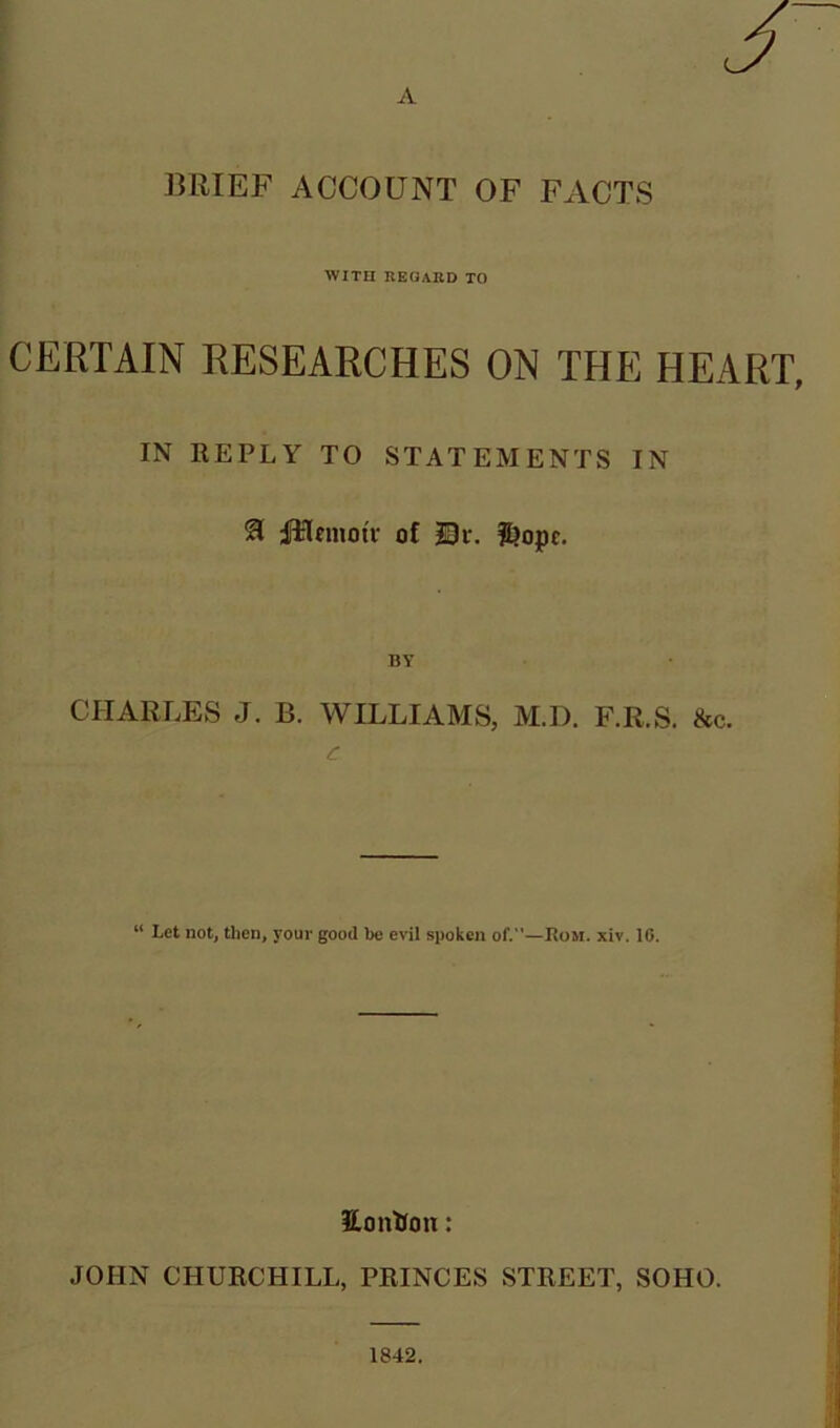 BRIEF ACCOUNT OF FACTS WITH REGARD TO CERTAIN RESEARCHES ON THE HEART, IN REPLY TO STATEMENTS IN & ffclmotv of Di\ $>opc. BY CHARLES J. B. WILLIAMS, M.D. F.R.S. &c. c “ Let not, then, your good be evil spoken of.”—Rom. xiv. 16. Hontion: JOHN CHURCHILL, PRINCES STREET, SOHO.