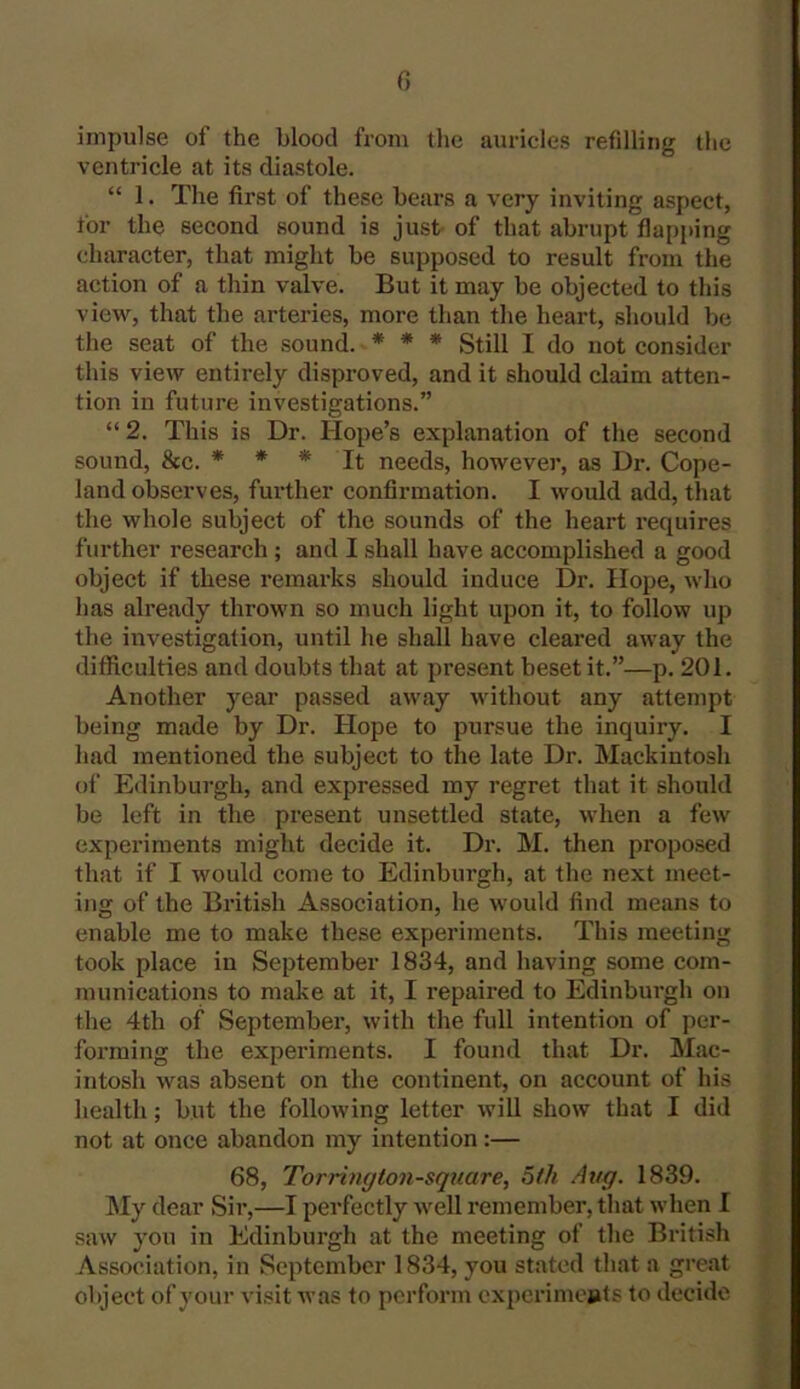 impulse of the blood from the auricles refilling the ventricle at its diastole. “ 1. The first of these bears a very inviting aspect, for the second sound is just of that abrupt flapping character, that might be supposed to result from the action of a thin valve. But it may be objected to this view, that the arteries, more than the heart, should be the seat of the sound. * * * Still I do not consider this view entirely disproved, and it should claim atten- tion in future investigations.” “ 2. This is Dr. Hope’s explanation of the second sound, &c. * * * It needs, however, as Dr. Cope- land observes, further confirmation. I would add, that the whole subject of the sounds of the heart requires further research ; and I shall have accomplished a good object if these remarks should induce Dr. Hope, who has already thrown so much light upon it, to follow up the investigation, until he shall have cleared away the difficulties and doubts that at present beset it.”—p. 201. Another year passed away without any attempt being made by Dr. Hope to pursue the inquiry. I had mentioned the subject to the late Dr. Mackintosh of Edinburgh, and expressed my regret that it should be left in the present unsettled state, when a few experiments might decide it. Dr. M. then proposed that if I would come to Edinburgh, at the next meet- ing of the British Association, he would find means to enable me to make these experiments. This meeting took place in September 1834, and having some com- munications to make at it, I repaired to Edinburgh on the 4th of September, with the full intention of per- forming the experiments. I found that Dr. Mac- intosh was absent on the continent, on account of his health; but the following letter will show that I did not at once abandon my intention:— 68, Torrington-square, 5th Avg. 1839. My dear Sir,—I perfectly well remember, that when I saw you in Edinburgh at the meeting of the British Association, in September 1834, you stated that a great object of your visit was to perform experiments to decide