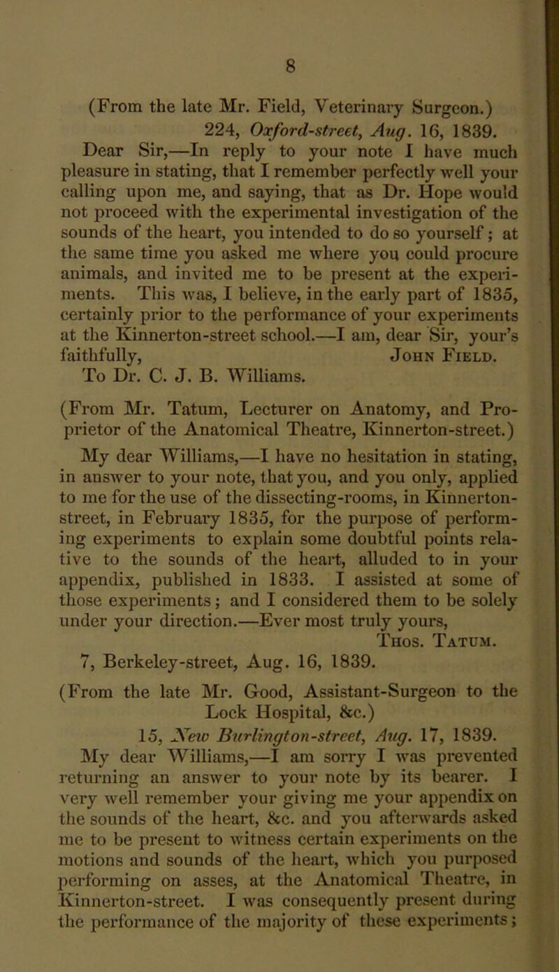 (From the late Mr. Field, Veterinary Surgeon.) 224, Oxford-street, Aug. 16, 1839. Dear Sir,—In reply to your note I have much pleasure in stating, that I remember perfectly well your calling upon me, and saying, that as Dr. Hope would not proceed with the experimental investigation of the sounds of the heart, you intended to do so yourself; at the same time you asked me where you could procure animals, and invited me to be present at the experi- ments. This was, I believe, in the early part of 1835, certainly prior to the performance of your experiments at the Kinnerton-street school.—I am, dear Sir, your’s faithfully, John Field. To Dr. C. J. B. Williams. (From Mr. Tatum, Lecturer on Anatomy, and Pro- prietor of the Anatomical Theatre, Kinnerton-street.) My dear Williams,—I have no hesitation in stating, in answer to your note, that you, and you only, applied to me for the use of the dissecting-rooms, in Kinnerton- street, in Februai’y 1835, for the purpose of perform- ing experiments to explain some doubtful points rela- tive to the sounds of the heart, alluded to in your appendix, published in 1833. I assisted at some of those experiments; and I considered them to be solely under your direction.—Ever most truly yours, Thos. Tatum. 7, Berkeley-street, Aug. 16, 1839. (From the late Mr. Good, Assistant-Surgeon to the Lock Hospital, &c.) 15, Neiv Burlington-street, Aug. 17, 1839. My dear Williams,—I am sorry I was prevented returning an answer to your note by its bearer. I very well remember your giving me your appendix on the sounds of the heart, 8cc. and you afterwards asked me to be present to witness certain experiments on the motions and sounds of the heart, which you purposed performing on asses, at the Anatomical Theatre, in Kinnerton-street. I was consequently present during the performance of the majority of these experiments;