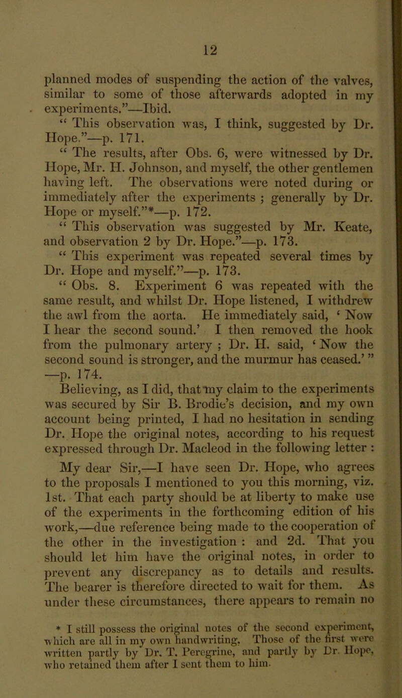 planned modes of suspending the action of the valves, similar to some of those afterwards adopted in my experiments.”—Ibid. “ This observation was, I think, suggested by Dr. Hope.”—p. 171. “ The results, after Obs. 6, were witnessed by Dr. Hope, Mr. II. Johnson, and myself, the other gentlemen having left. The observations were noted during or immediately after the experiments ; generally by Dr. Hope or myself.”*—p. 172. “ This observation was suggested by Mr. Keate, and observation 2 by Dr. Hope.”—p. 173. “ This experiment was repeated several times by Dr. Hope and myself.”—p. 173. “ Obs. 8. Experiment 6 was repeated with the same result, and whilst Dr. Hope listened, I withdrew the awl from the aorta. He immediately said, ‘ Now I hear the second sound.’ I then removed the hook from the pulmonary artery : Dr. H. said, ‘ Now the second sound is stronger, and the murmur has ceased.’ ” —p. 174. Believing, as I did, that my claim to the experiments was secured by Sir B. Brodie’s decision, and my own account being printed, I had no hesitation in sending Dr. Hope the original notes, according to his request expressed through Dr. Macleod in the following letter : My dear Sir,—I have seen Dr. Hope, who agrees to the proposals I mentioned to you this morning, viz. 1st. That each party should be at liberty to make use of the experiments in the forthcoming edition of his work,—due reference being made to the cooperation of the other in the investigation : and 2d. That you should let him have the original notes, in order to prevent any discrepancy as to details and results. The bearer is therefore directed to wait for them. As under these circumstances, there appears to remain no * I still possess the original notes of the second experiment, which are all in my own handwriting. Those of the first were written partly by Dr. T. Peregrine, and partly by Dr. Hope, who retained them after I sent them to him.