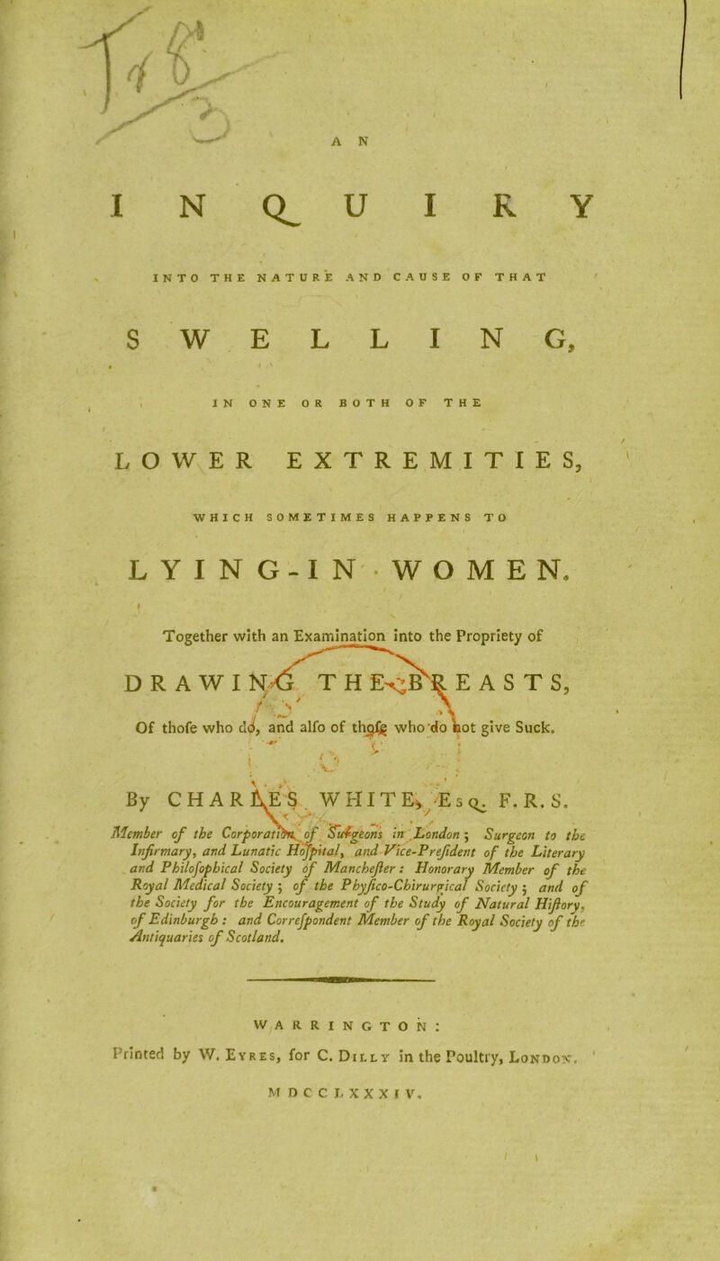 INQUIRY INTO THE NATURE AND CAUSE OF THAT SWELLING, I ' IN ONE OR BOTH OF THE LOWER EXTREMITIES, WHICH SOMETIMES HAPPENS TO LYING-IN WOMEN, I Together with an Examination into the Propriety of DRAWING THE^EASTS, Of thofe who clJ, and alfo of thoJ£ who'do foot give Suck. i '• By CHARGES. WHITER E sq. F. R. S. Member of the Corporators of Surgeons in London ; Surgeon to the Infirmary, and Lunatic Hojpital, and Vice-Prefident of the Literary and Philofophical Society of Manchefier: Honorary Member of the Royal Medical Society ; of the Pbyfico-Chirurvical Society $ and of the Society for the Encouragement of the Study of Natural Hifiory, of Edinburgh : and Correfpondent Member of the Royal Society of the Antiquaries of Scotland. WARRINGTON: Printed by W. Eyres, for C. Dilly in the Poultry, London. MDCCLXXXI V, 9