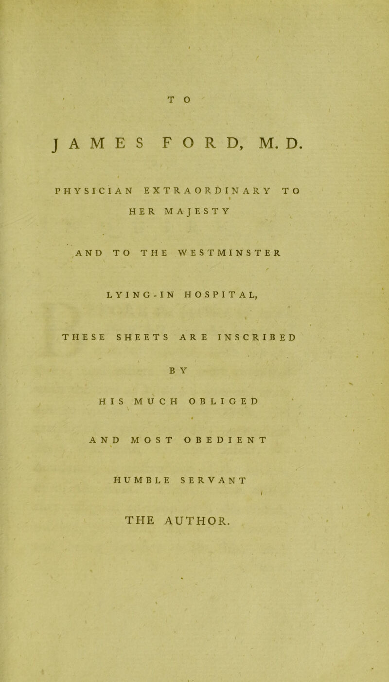 PHYSICIAN EXTRAORDINARY TO HER MAJESTY AND TO THE WESTMINSTER LYING-IN HOSPITAL, % THESE SHEETS ARE INSCRIBED B Y HIS MUCH OBLIGED 4 AND MOST OBEDIENT % HUMBLE SERVANT THE AUTHOR.