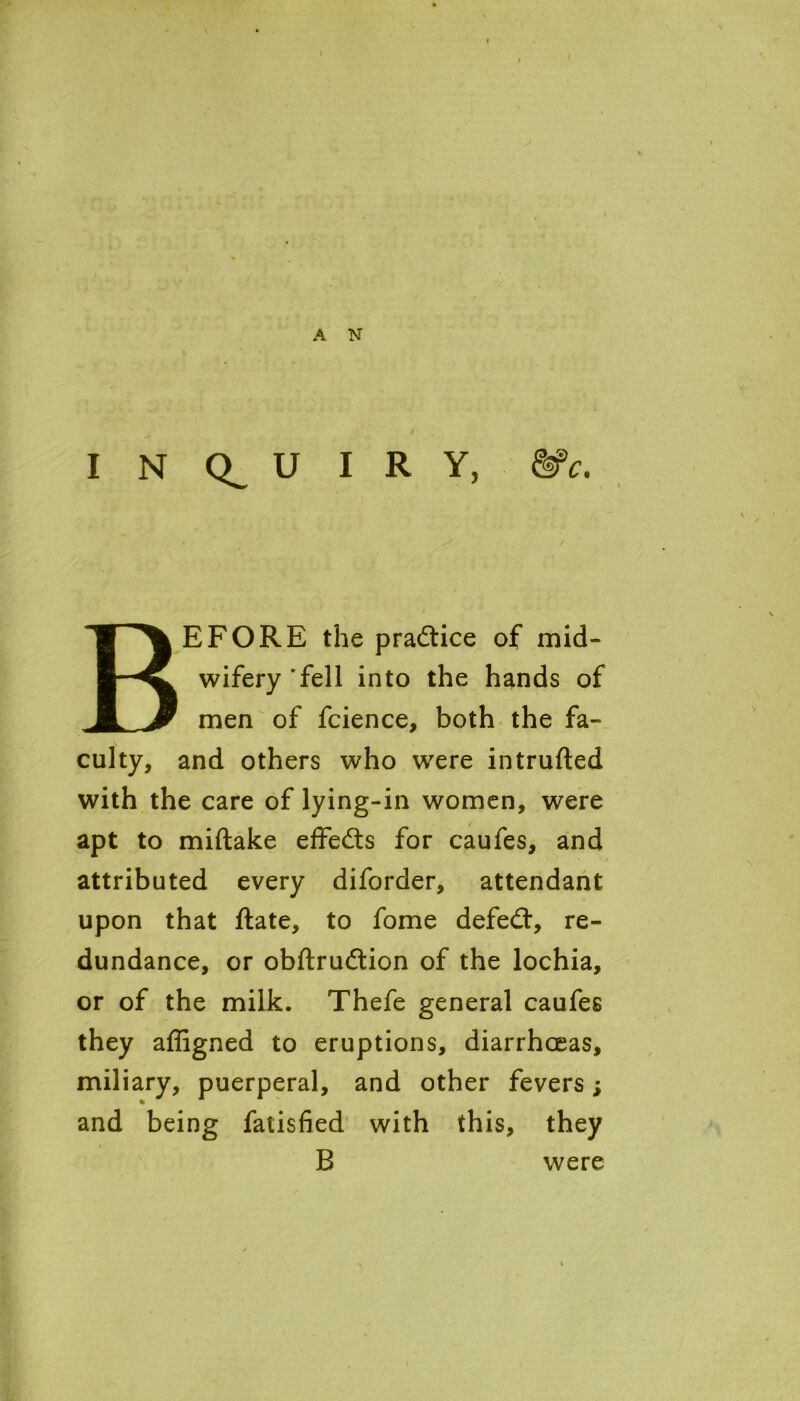 A N INQUIRY, &c. BEFORE the practice of mid- wifery 'fell into the hands of men of fcience, both the fa- culty, and others who were intruded with the care of lying-in women, were apt to midake effe&s for caufes, and attributed every diforder, attendant upon that date, to fome defeat, re- dundance, or obdrudlion of the lochia, or of the milk. Thefe general caufes they affigned to eruptions, diarrhoeas, miliary, puerperal, and other fevers; and being fatisfied with this, they B were