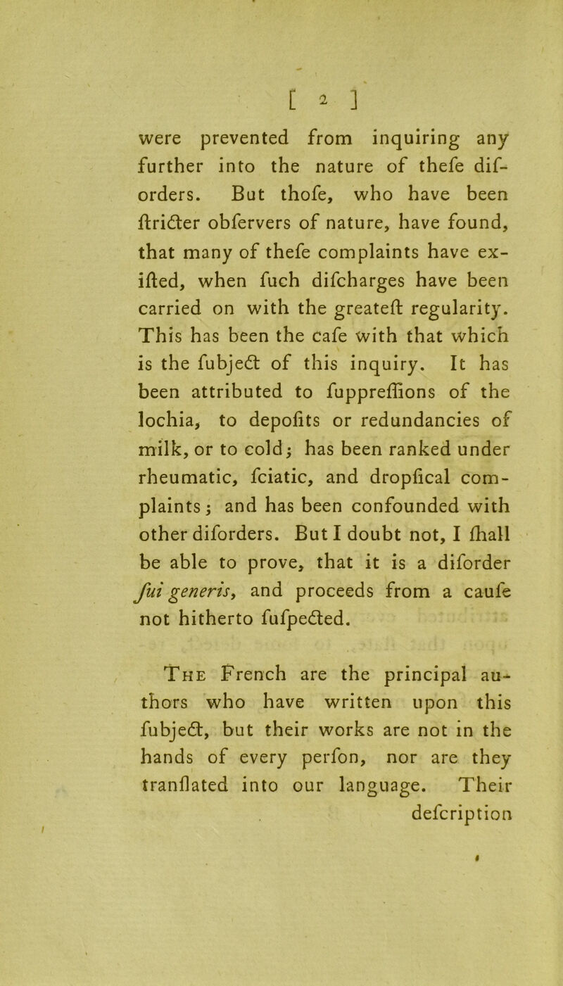 were prevented from inquiring any further into the nature of thefe dif- orders. But thofe, who have been ftridter obfervers of nature, have found, that many of thefe complaints have ex- ited, when fuch difcharges have been carried on with the greateft regularity. This has been the cafe with that which is the fubjedt of this inquiry. It has been attributed to fuppreffions of the lochia, to depofits or redundancies of milk, or to cold; has been ranked under rheumatic, fciatic, and dropfical com- plaints; and has been confounded with other diforders. But I doubt not, I fhall be able to prove, that it is a diforder fin generis, and proceeds from a cauls not hitherto fufpedted. The French are the principal au- thors who have written upon this fubjedt:, but their works are not in the hands of every perfon, nor are they tranflated into our language. Their defcription