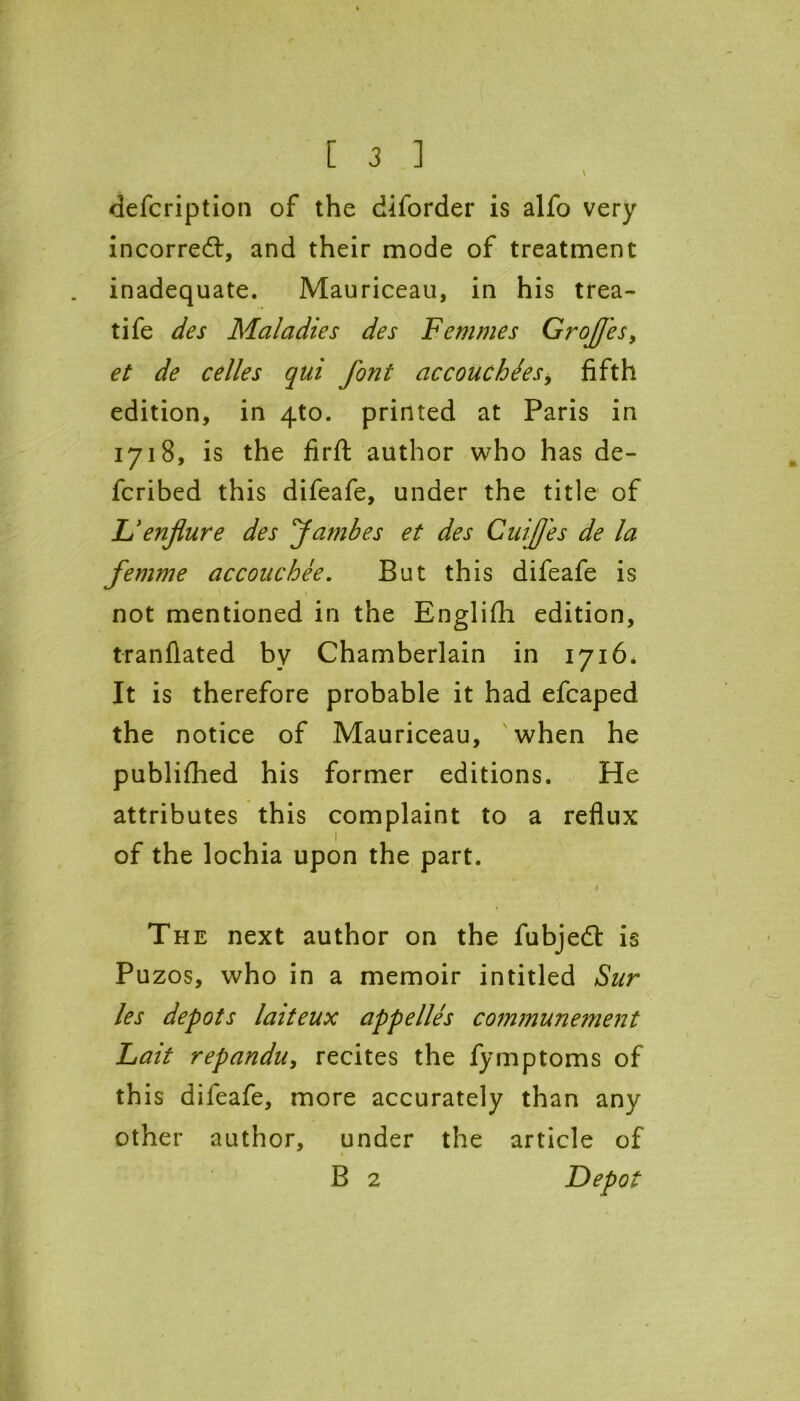 ’ \ defcription of the diforder is alfo very incorrect, and their mode of treatment inadequate. Mauriceau, in his trea- tife des Maladies des Femmes GroJJ'es, et de celles qui font accouchdes, fifth edition, in 4to. printed at Paris in 1718, is the firfi: author who has de- fcribed this difeafe, under the title of D enflure des Jambes et des Cuifj'es de la femme accouchee. But this difeafe is not mentioned in the Englifh edition, tranflated by Chamberlain in 1716. It is therefore probable it had efcaped the notice of Mauriceau, when he publifhed his former editions. He attributes this complaint to a reflux 1 of the lochia upon the part. The next author on the fubjedt is Puzos, who in a memoir intitled Sur les depots laiteux appelles communement Lait repanduy recites the fymptoms of this difeafe, more accurately than any other author, under the article of B 2 Depot