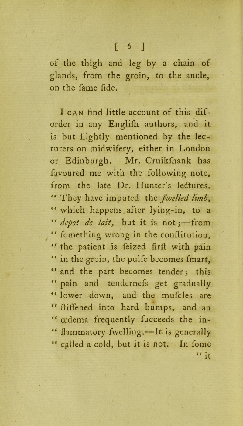 of the thigh and leg by a chain of glands, from the groin, to the ancle, on the fame fide. . / I can find little account of this dif- order in any Englifh authors, and it is but flightly mentioned by the lec- turers on midwifery, either in London or Edinburgh. Mr. Cruikfhank has favoured me with the following note, from the late Dr. Hunter’s ledtures. They have imputed the fwelled limb, “ which happens after lying-in, to a “ depot de lait, but it is not;—from <c fomething wrong in the conftitution, the patient is feized firft with pain “ in the groin, the pulfe becomes fmart, “ and the part becomes tender; this “ pain and tendernefs get gradually “ lower down, and the mufcles are “ fiiffened into hard bumps, and an “ cedema frequently fucceeds the in- i “ flammatory fwelling.—It is generally (S called a cold, but it is not. In fome “ it /