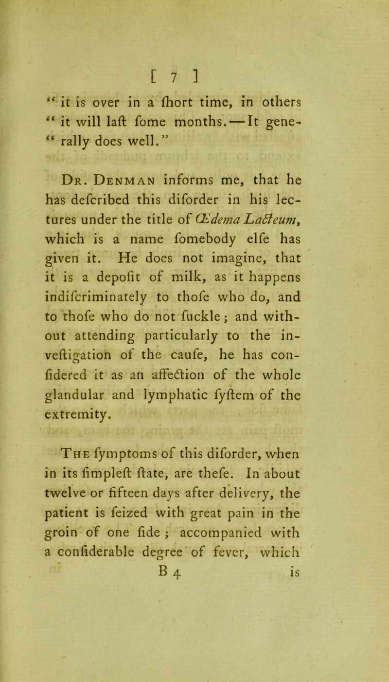 f< it is over in a fhort time, in others “ it will laft fome months. — It gene- “ rally does well.” Dr. Denman informs me, that he has defcribed this diforder in his lec- tures under the title of (Edema Eadleum, which is a name fomebody elfe has given it. He does not imagine, that it is a depofit of milk, as it happens indifcriminately to thofe who do, and to thofe who do not fuckle; and with- out attending particularly to the in- veftigation of the caufe, he has con- fidered it as an affe&ion of the whole glandular and lymphatic fyftem of the extremity. The fymptoms of this diforder, when in its fimpleft ftate, are thefe. In about * T twelve or fifteen days after delivery, the patient is feized with great pain in the groin of one fide ; accompanied with a confiderable degree of fever, which B 4 is