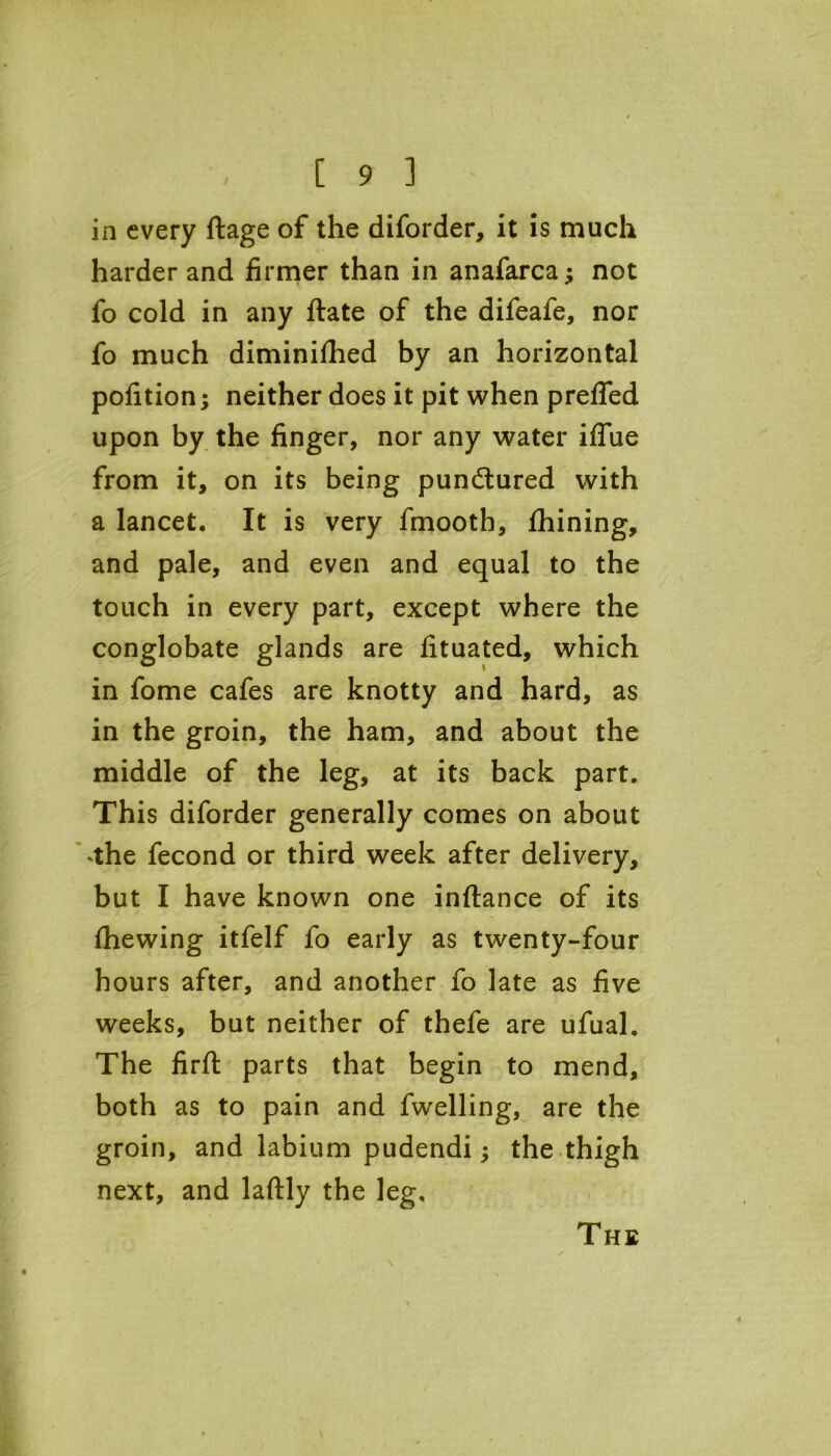 in every ftage of the diforder, it is much harder and firmer than in anafarca; not fo cold in any ftate of the difeafe, nor fo much diminifhed by an horizontal pofition; neither does it pit when prelfed upon by the finger, nor any water iffue from it, on its being punctured with a lancet. It is very fmooth, fhining, and pale, and even and equal to the touch in every part, except where the conglobate glands are fituated, which in fome cafes are knotty and hard, as in the groin, the ham, and about the middle of the leg, at its back part. This diforder generally comes on about ^he fecond or third week after delivery, but I have known one inftance of its fhewing itfelf fo early as twenty-four hours after, and another fo late as five weeks, but neither of thefe are ufual. The firft parts that begin to mend, both as to pain and fwelling, are the groin, and labium pudendi; the thigh next, and laftly the leg. The