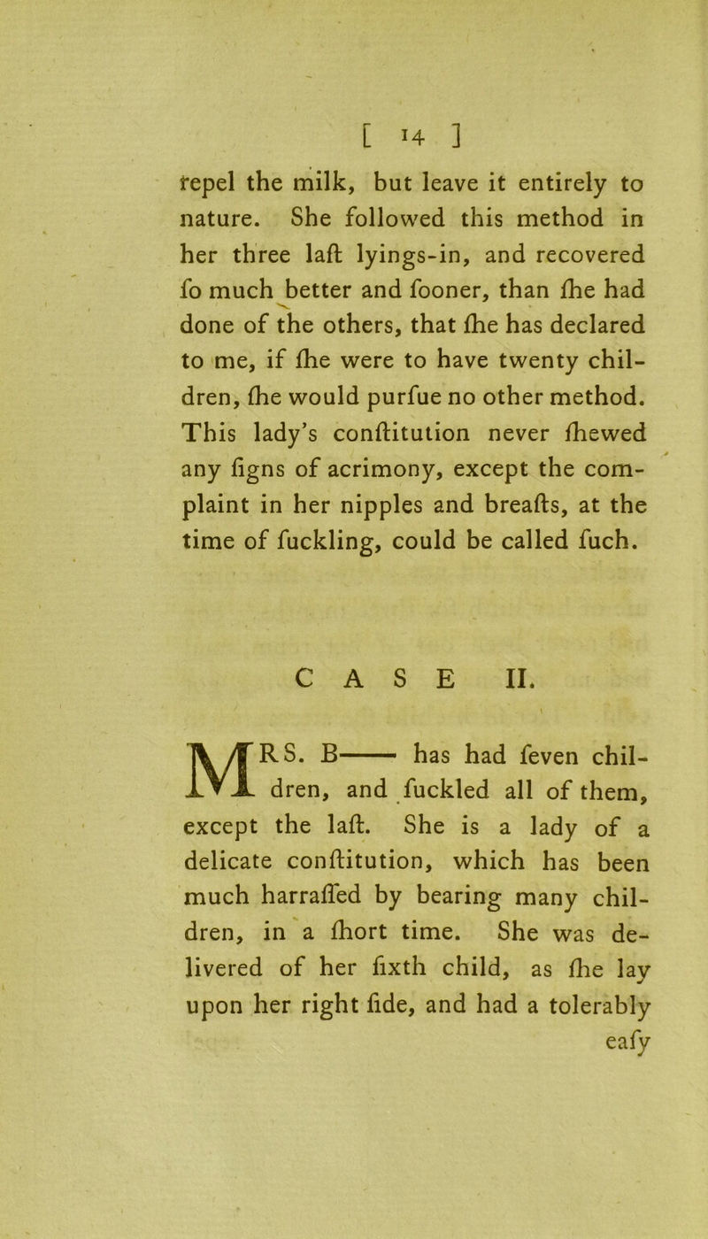 repel the milk, but leave it entirely to nature. She followed this method in her three laft lyings-in, and recovered fo much better and fooner, than fhe had done of the others, that fhe has declared to me, if fhe were to have twenty chil- dren, fhe would purfue no other method. This lady’s conftitution never fhewed any figns of acrimony, except the com- plaint in her nipples and breads, at the time of fuckling, could be called fuch. CASE II* \ MRS. B— has had feven chil- dren, and fuckled all of them, except the laft. She is a lady of a delicate conftitution, which has been much harrafled by bearing many chil- dren, in a fhort time. She was de- livered of her fixth child, as fhe lav upon her right fide, and had a tolerably eafy