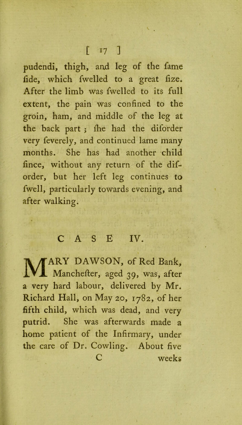 pudendi, thigh, and leg of the fame fide, which fwelled to a great fize. After the limb was fwelled to its full extent, the pain was confined to the groin, ham, and middle of the leg at the back part ; lhe had the diforder very feverely, and continued lame many months. She has had another child fince, without any return of the dif- order, but her left leg continues to fwell, particularly towards evening, and after walking. CASE IV. MARY DAWSON, of Red Bank, Manchefter, aged 39, was, after a very hard labour, delivered by Mr. Richard Hall, on May 20, 1782, of her fifth child, which was dead, and very putrid. She was afterwards made a home patient of the Infirmary, under the care of Dr. Cowling. About five C weeks