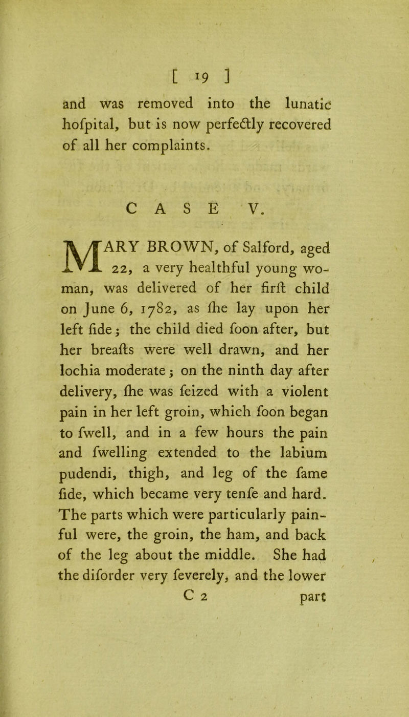[ *9 ] and was removed into the lunatie hofpital, but is now perfectly recovered of all her complaints. CASE V. ( MARY BROWN, of Salford, aged 22, a very healthful young wo- man, was delivered of her firlf child on June 6, 1782, as £he lay upon her left fide; the child died foon after, but her breafts were well drawn, and her lochia moderate; on the ninth day after delivery, fhe was feized with a violent pain in her left groin, which foon began to fwell, and in a few hours the pain and fwelling extended to the labium pudendi, thigh, and leg of the fame fide, which became very tenfe and hard. The parts which were particularly pain- ful were, the groin, the ham, and back of the leg about the middle. She had the diforder very feverely, and the lower C 2 pare