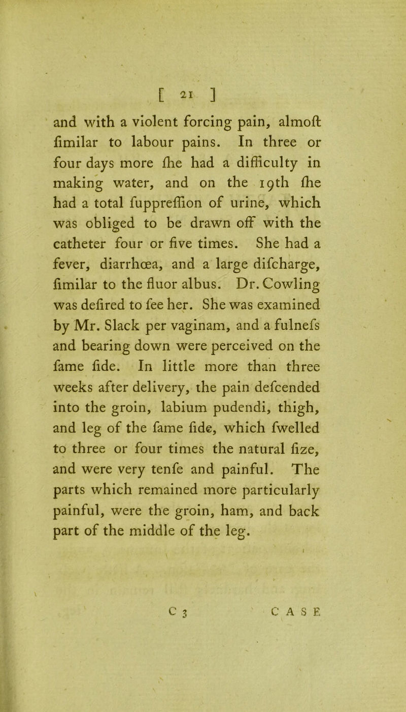 [ ] and with a violent forcing pain, almoft fimilar to labour pains. In three or four days more fhe had a difficulty in making water, and on the 19th fhe had a total fuppreffion of urine, which was obliged to be drawn off with the catheter four or five times. She had a fever, diarrhoea, and a large difcharge, fimilar to the fluor albus. Dr. Cowling was defired to fee her. She was examined by Mr. Slack per vaginam, and a fulnefs and bearing down were perceived on the fame fide. In little more than three weeks after delivery, the pain defcended into the groin, labium pudendi, thigh, and leg of the fame fide, which fwelled to three or four times the natural fize, and were very tenfe and painful. The parts which remained more particularly painful, were the groin, ham, and back part of the middle of the leg.