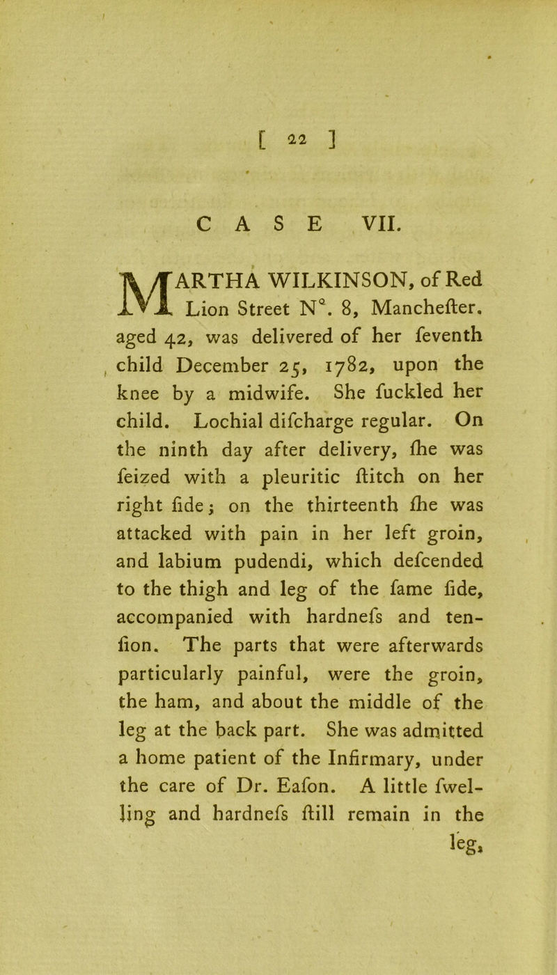 0 CASE VII. ARTHA WILKINSON, of Red Lion Street NQ. 8, Manchefter. aged 42, was delivered of her feventh child December 25, 1782, upon the knee by a midwife. She fuckled her child. Lochial difcharge regular. On the ninth day after delivery, fhe was feized with a pleuritic ftitch on her right fide; on the thirteenth fhe was attacked with pain in her left groin, and labium pudendi, which defcended to the thigh and leg of the fame fide, accompanied with hardnefs and ten- lion, The parts that were afterwards particularly painful, were the groin, the ham, and about the middle of the leg at the back part. She was admitted a home patient of the Infirmary, under the care of Dr. Eafon. A little fwel- Jing and hardnefs flill remain in the