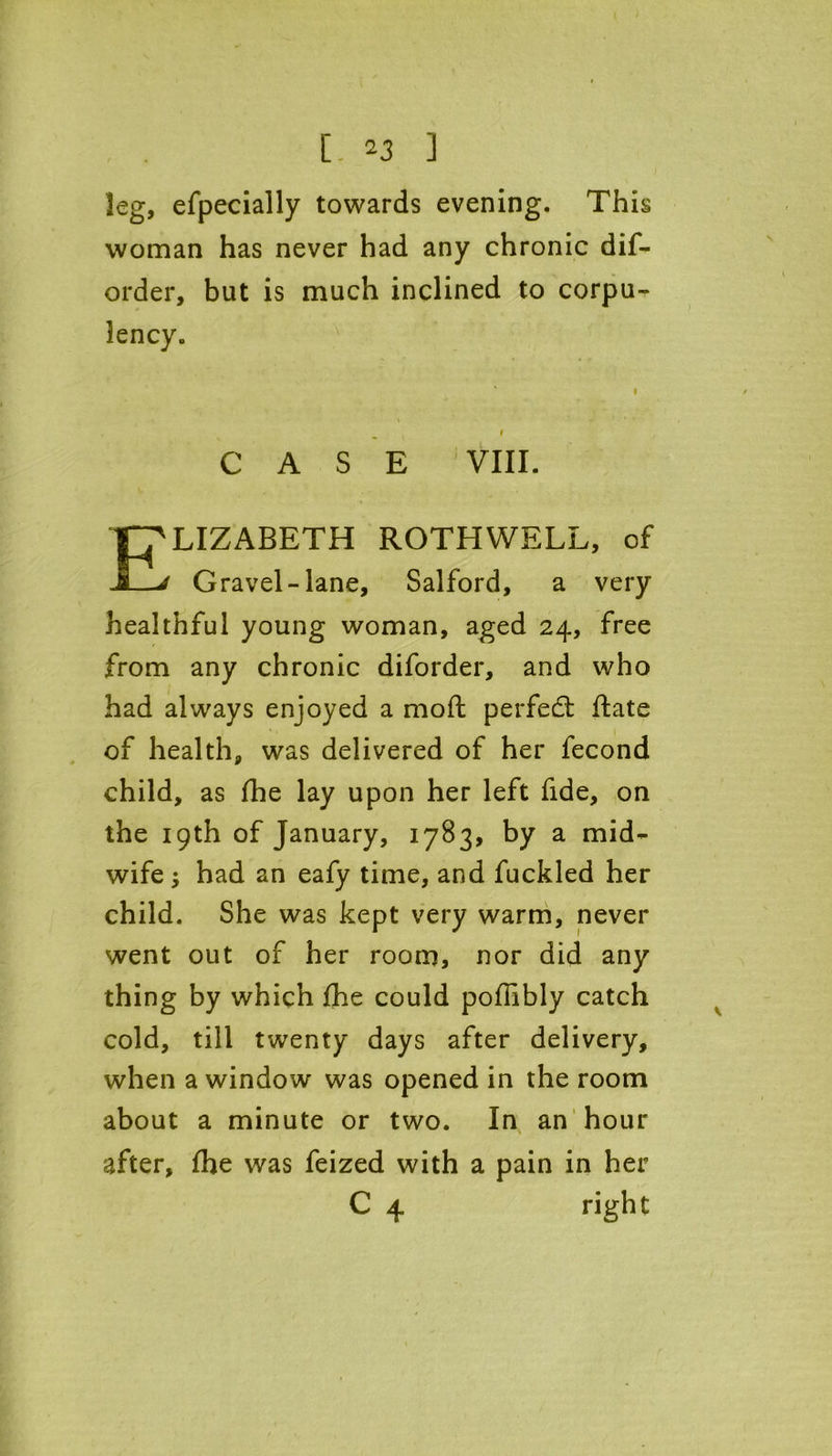 leg, efpecially towards evening. This woman has never had any chronic dif- order, but is much inclined to corpu- lency. CASE VIII. Elizabeth rothwell, of Gravel-lane, Salford, a very healthful young woman, aged 24, free from any chronic diforder, and who had always enjoyed a moft perfect ffcate of health, was delivered of her fecond child, as fhe lay upon her left fide, on the 19th of January, 1783, by a mid- wife ; had an eafy time, and fuckled her child. She was kept very warm, never went out of her room, nor did any thing by which fhe could poffibly catch cold, till twenty days after delivery, when a window was opened in the room about a minute or two. In an hour after, fhe was feized with a pain in her C 4 right