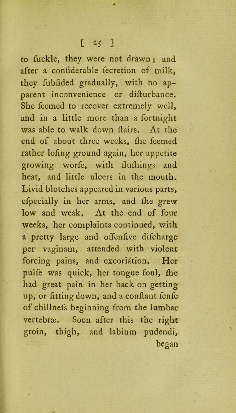 / [ 25 ] to fuckle, they were not drawn; and after a confiderable fecretion of milk, they fubfided gradually, with no ap- parent inconvenience or diflurbance. She feemed to recover extremely well, and in a little more than a fortnight was able to walk down flairs. At the end of about three weeks, fhe feemed rather lofing ground again, her appetite growing worfe, with flufhings and heat, and little ulcers in the mouth. Livid blotches appeared in various parts, - efpecially in her arms, and fhe grew low and weak. At the end of four weeks, her complaints continued, with a pretty large and offenfive difcharge per vaginam, attended with violent forcing pains, and excoriation. Her pulfe was quick, her tongue foul, fhe had great pain in her back on getting up, or fitting down, and a conflant fenfe of chillnefs beginning from the lumbar vertebrae. Soon after this the right groin, thigh, and labium pudendi, began