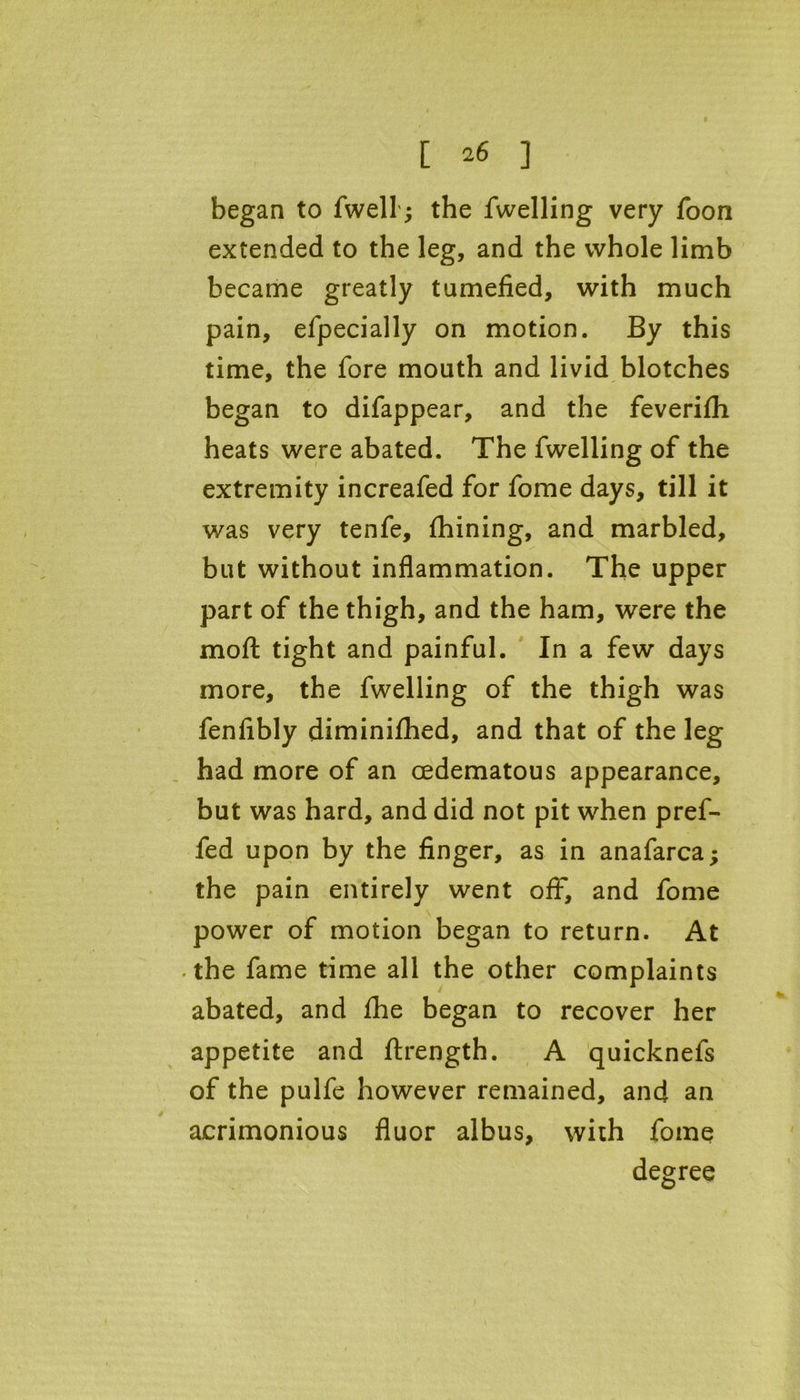 began to fwell; the fwelling very Toon extended to the leg, and the whole limb became greatly tumefied, with much pain, efpecially on motion. By this time, the fore mouth and livid blotches began to difappear, and the feverifh heats were abated. The fwelling of the extremity increafed for fome days, till it was very tenfe, fhining, and marbled, but without inflammation. The upper part of the thigh, and the ham, were the moft tight and painful. In a few days more, the fwelling of the thigh was fenfibly diminifhed, and that of the leg had more of an cedematous appearance, but was hard, and did not pit when pref- fed upon by the finger, as in anafarca; the pain entirely went off, and fome power of motion began to return. At -the fame time all the other complaints abated, and fhe began to recover her appetite and ftrength. A quicknefs of the pulfe however remained, and an acrimonious fluor albus, with fome degree