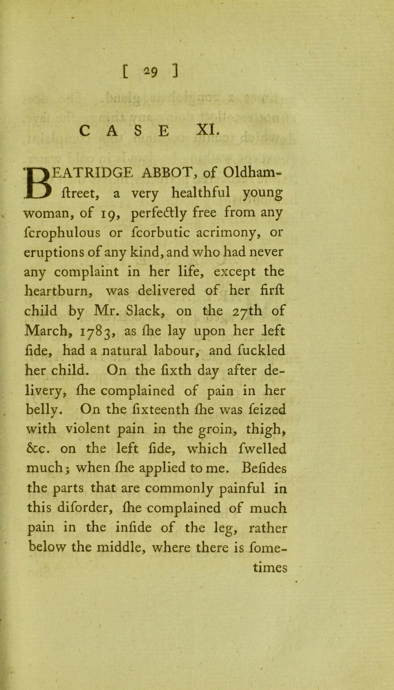 CASE XI. BEATRIDGE ABBOT, of Oldham- flreet, a very healthful young woman, of 19, perfectly free from any fcrophulous or fcorbutic acrimony, or eruptions of any kind, and who had never any complaint in her life, except the heartburn, was delivered of her firfl child by Mr. Slack, on the 27th of March, 1783, as fhe lay upon her left fide, had a natural labour, and fuckled her child. On the fixth day after de- livery, fhe complained of pain in her belly. On the fixteenth fhe was feized with violent pain in the groin, thigh, &c. on the left fide, which fwelled much; when fhe applied to me. Befides the parts that are commonly painful in this diforder, fhe complained of much pain in the infide of the leg, rather below the middle, where there is fome- times