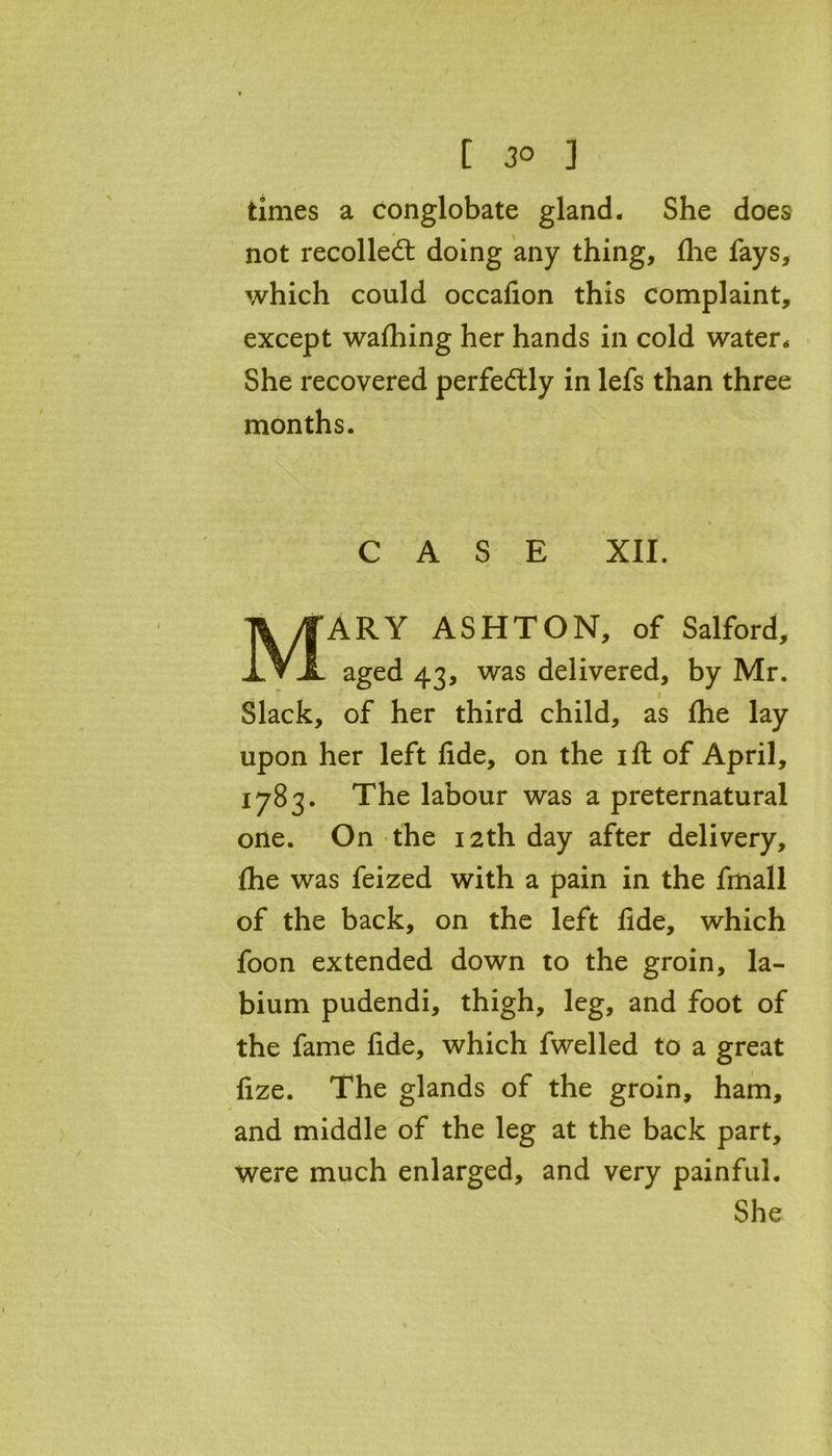 [ 3° ] times a conglobate gland. She does • ^ not recoiled: doing any thing, fhe fays, which could occafion this complaint, except wafhing her hands in cold water. She recovered perfedly in lefs than three months. CASE XII. MARY ASHTON, of Salford, aged 43, was delivered, by Mr. Slack, of her third child, as fhe lay upon her left fide, on the 1 ft of April, 1783. The labour was a preternatural one. On the 12th day after delivery, fhe was feized with a pain in the fmall of the back, on the left fide, which foon extended down to the groin, la- bium pudendi, thigh, leg, and foot of the fame fide, which fwelled to a great fize. The glands of the groin, ham, and middle of the leg at the back part, were much enlarged, and very painful. She