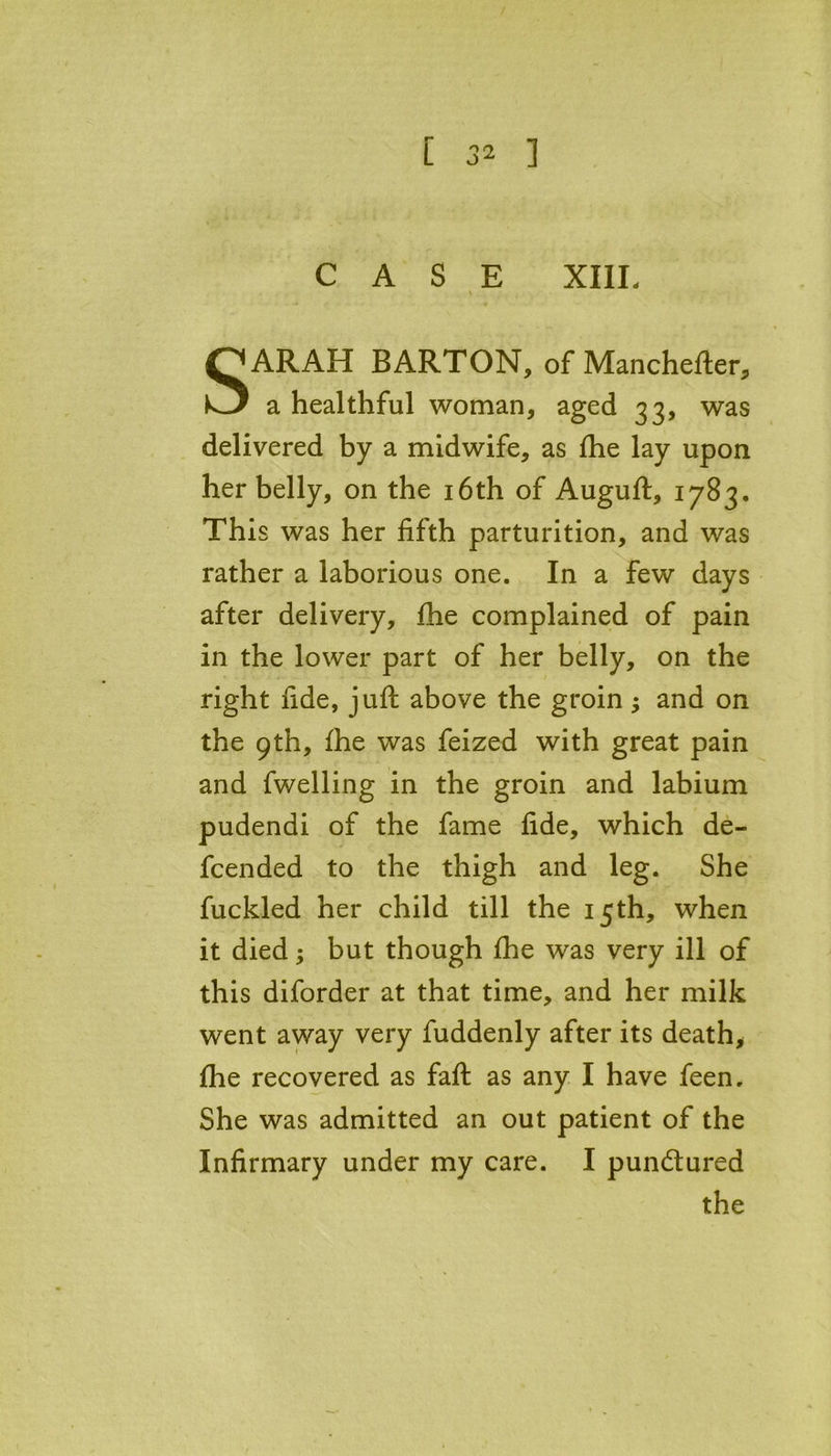 CASE XIIL SARAH BARTON, of Manchefter, a healthful woman, aged 33, was delivered by a midwife, as fhe lay upon her belly, on the 16th of Auguft, 1783, This was her fifth parturition, and was rather a laborious one. In a few days after delivery, fhe complained of pain in the lower part of her belly, on the right fide, juft above the groin ; and on the 9th, fhe was feized with great pain and fwelling in the groin and labium pudendi of the fame fide, which de- fcended to the thigh and leg. She fuckled her child till the 15th, when it died; but though fhe was very ill of this diforder at that time, and her milk went away very fuddenly after its death, fhe recovered as faft as any I have feen. She was admitted an out patient of the Infirmary under my care. I pun&ured the