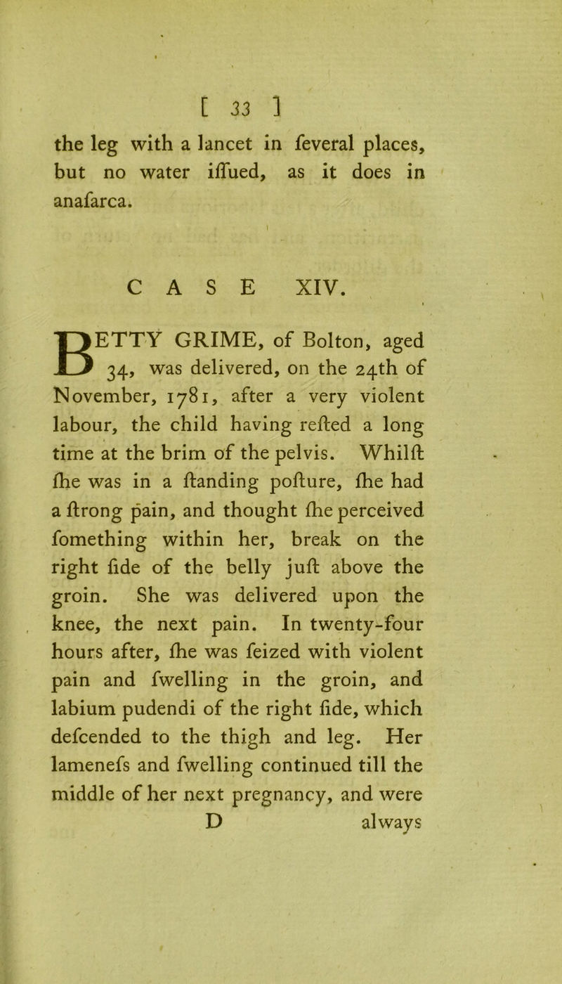the leg with a lancet in feveral places, but no water iffued, as it does in an afar ca. i CASE XIV. X BETTY GRIME, of Bolton, aged 34, was delivered, on the 24th of November, 1781, after a very violent labour, the child having refted a long time at the brim of the pelvis. Whilft fhe was in a Handing pofture, fhe had a ftrong pain, and thought fhe perceived fomething within her, break on the right fide of the belly juft above the groin. She was delivered upon the knee, the next pain. In twenty-four hours after, fhe was feized with violent pain and fwelling in the groin, and labium pudendi of the right fide, which defcended to the thigh and leg. Her lamenefs and fwelling continued till the middle of her next pregnancy, and were D always