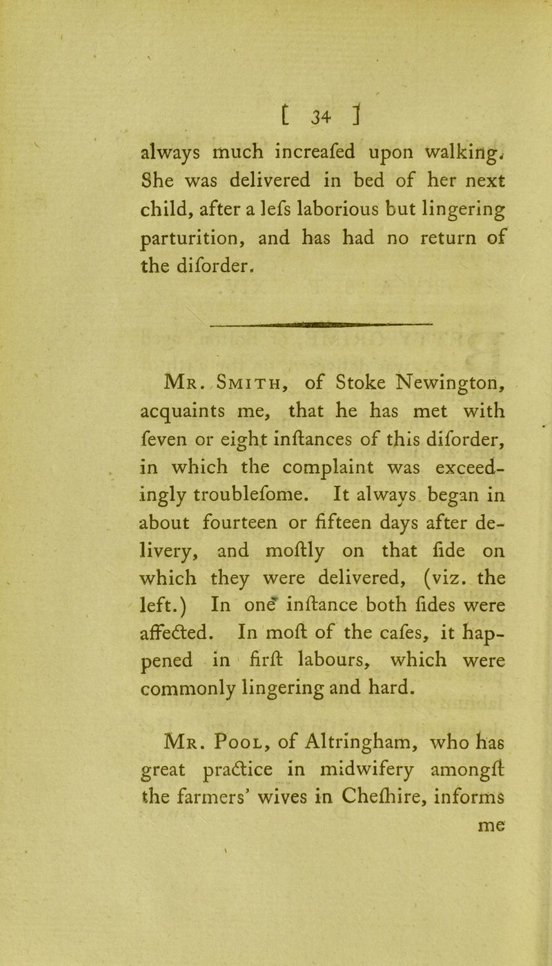 \ t 34 ] always much increafed upon walking* She wras delivered in bed of her next child, after a lefs laborious but lingering parturition, and has had no return of the diforder. Mr. Smith, of Stoke Newington, acquaints me, that he has met with feven or eight inftances of this diforder, in which the complaint was exceed- ingly troublefome. It always began in about fourteen or fifteen days after de- livery, and moftly on that fide on which they were delivered, (viz. the left.) In one inftance both fides were affe&ed. In moft of the cafes, it hap- pened in firft labours, which were commonly lingering and hard. Mr. Pool, of Altringham, who has great practice in midwifery amongft the farmers' wives in Chefhire, informs me