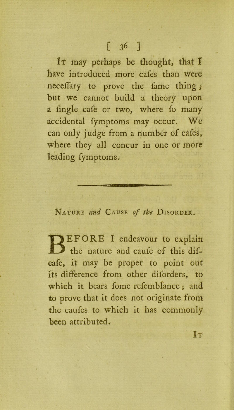 / [ 36 ] It may perhaps be thought, that f have introduced more cafes than were neceffary to prove the fame thing; but we cannot build a theory upon a Angle cafe or two, where fo many accidental fymptoms may occur. We can only judge from a number of cafes, where they all concur in one or more leading fymptoms. Nature and Cause of the Disorder. , . \ BEFORE I endeavour to explain the nature and caufe of this dif- eafe, it may be proper to point out its difference from other diforders, to which it bears fome refemblance and to prove that it does not originate from the caufes to which it has commonly been attributed.