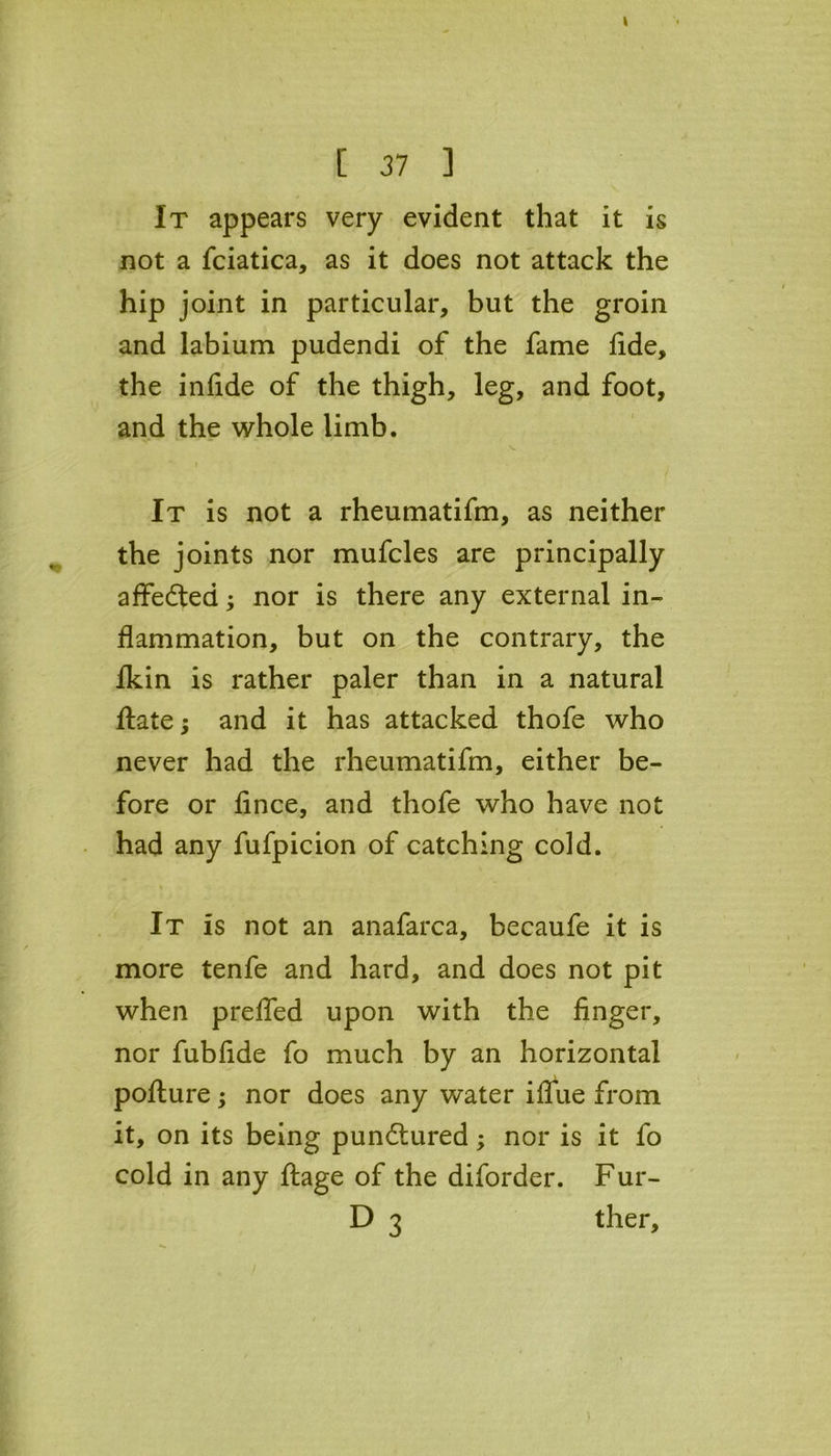 It appears very evident that it is not a fciatica, as it does not attack the hip joint in particular, but the groin and labium pudendi of the fame lide, the infide of the thigh, leg, and foot, and the whole limb. . ' i It is not a rheumatifm, as neither the joints nor mufcles are principally affedted; nor is there any external in- flammation, but on the contrary, the Ikin is rather paler than in a natural ftatej and it has attacked thofe who never had the rheumatifm, either be- fore or fince, and thofe who have not had any fufpicion of catching cold. i It is not an anafarca, becaufe it is more tenfe and hard, and does not pit when prefled upon with the finger, nor fubfide fo much by an horizontal pofture; nor does any water iflfue from it, on its being pundtured; nor is it fo cold in any ftage of the diforder. Fur- D 3 ther.