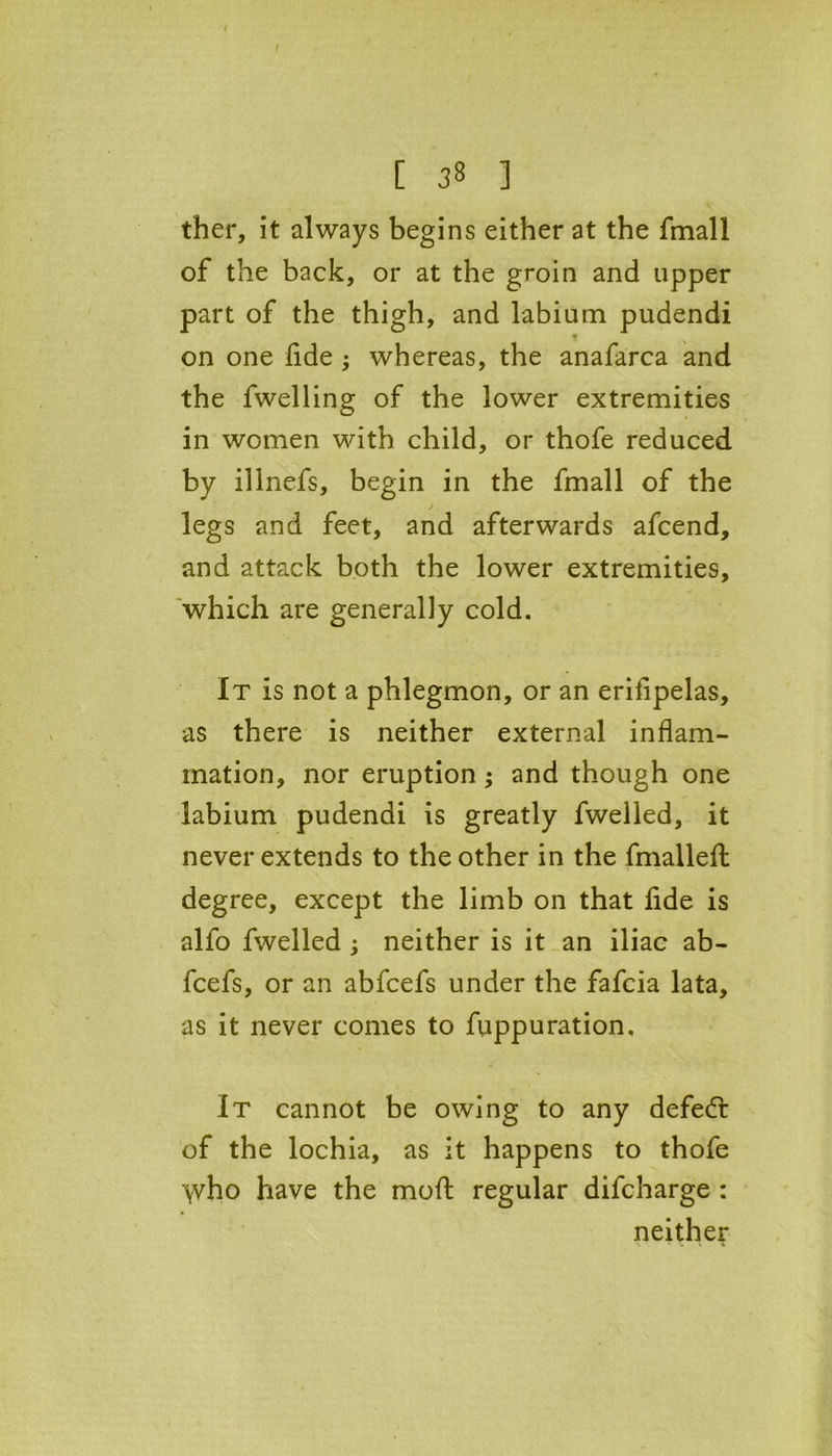 [ ] ther, it always begins either at the fmall of the back, or at the groin and upper part of the thigh, and labium pudendi on one fide ; whereas, the anafarca and the fwelling of the lower extremities in women with child, or thofe reduced by illnefs, begin in the fmall of the legs and feet, and afterwards afcend, and attack both the lower extremities, which are generally cold. It is not a phlegmon, or an erifipelas, as there is neither external inflam- mation, nor eruption; and though one labium pudendi is greatly fwelled, it never extends to the other in the fmalleft degree, except the limb on that fide is alfo fwelled ; neither is it an iliac ab- fcefs, or an abfcefs under the fafcia lata, as it never comes to fuppu ration. It cannot be owing to any defedr of the lochia, as it happens to thofe \vho have the moft regular difcharge : neither