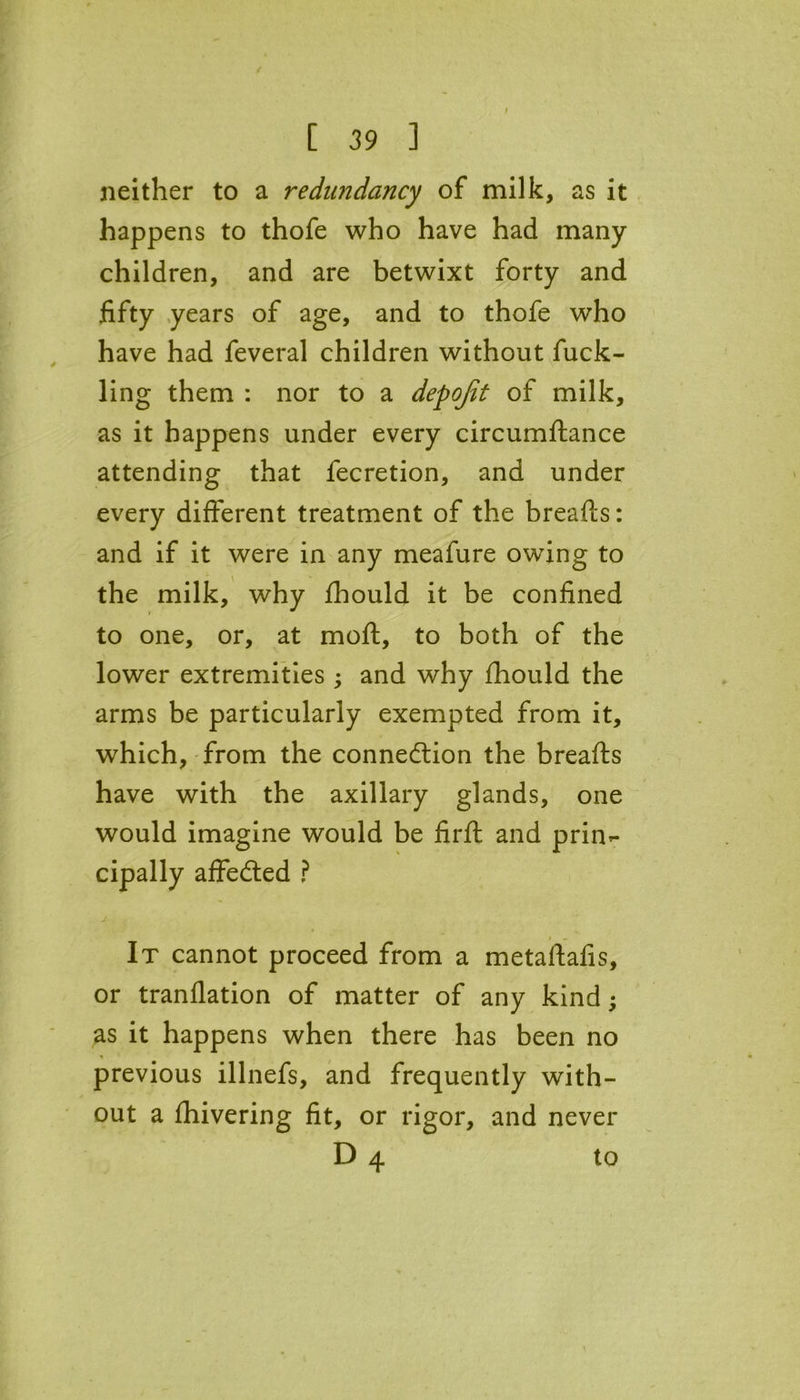 [ 39 ] neither to a redundancy of milk, as it happens to thofe who have had many children, and are betwixt forty and fifty years of age, and to thofe who have had feveral children without fuck- ling them : nor to a depqfit of milk, as it happens under every circumftance attending that fecretion, and under every different treatment of the breafts: and if it were in any meafure owing to the milk, why fhould it be confined to one, or, at moft, to both of the lower extremities ; and why fhould the arms be particularly exempted from it, which, from the connection the breads have with the axillary glands, one would imagine would be firfl: and prin- cipally affeCted ? It cannot proceed from a metaftafis, or tranflation of matter of any kind; as it happens when there has been no previous illnefs, and frequently with- out a fhivering fit, or rigor, and never D 4 to