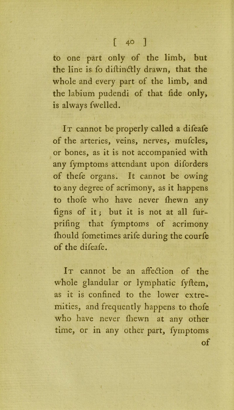to one part only of the limb, but the line is fo diftindtly drawn, that the whole and every part of the limb, and the labium pudendi of that fide only, is always fwelled. It cannot be properly called a difeafe of the arteries, veins, nerves, mufcles, or bones, as it is not accompanied with any fymptoms attendant upon diforders of thefe organs. It cannot be owing to any degree of acrimony, as it happens to thofe who have never fhewn any figns of it; but it is not at all fur- prifing that fymptoms of acrimony fhould fometimes arife during the courfe of the difeafe. i It cannot be an affe&ion of the whole glandular or lymphatic fyftem, as it is confined to the lower extre- mities, and frequently happens to thofe who have never fhewn at any other time, or in any other part, fymptoms of