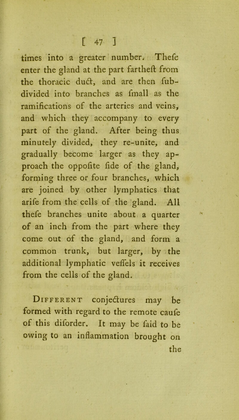 times into a greater number. Thefe enter the gland at the part fartheft from the thoracic duCt, and are then fub- divided into branches as fmall as the / ramifications of the arteries and veins, and which they accompany to every part of the gland. After being thus minutely divided, they re-unite, and gradually become larger as they ap- proach the oppofite fide of the gland, forming three or four branches, which are joined by other lymphatics that arife from the cells of the gland. All thefe branches unite about a quarter of an inch from the part where they come out of the gland, and form a common trunk, but larger, by the additional lymphatic veflels it receives from the cells of the gland. Different conjectures may be formed with regard to the remote caufe of this diforder. It may be faid to be owing to an inflammation brought on the