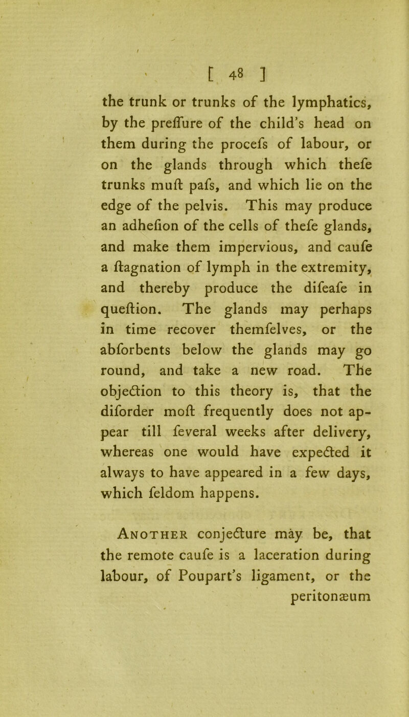 / [ 48 ] the trunk or trunks of the lymphatics, by the preflure of the child’s head on them during the procefs of labour, or on the glands through which thefe trunks mull: pafs, and which lie on the edge of the pelvis. This may produce an adhefion of the cells of thefe glands, and make them impervious, and caufe a ftagnation of lymph in the extremity, and thereby produce the difeafe in queftion. The glands may perhaps in time recover themfelves, or the abforbents below the glands may go round, and take a new road. The objection to this theory is, that the diforder molt frequently does not ap- pear till feveral weeks after delivery, whereas one would have expected it always to have appeared in a few days, which feldom happens. Another conjecture may be, that the remote caufe is a laceration during labour, of Poupart’s ligament, or the peritonaeum