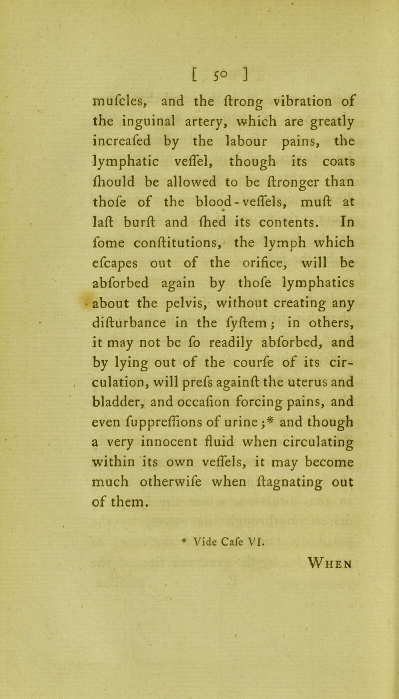 mufcles, and the Strong vibration of the inguinal artery, which are greatly increafed by the labour pains, the lymphatic veflel, though its coats fhould be allowed to be Stronger than thofe of the blood-veflels, muft at * laft burft and Shed its contents. In fome constitutions, the lymph which efcapes out of the orifice, will be abforbed again by thofe lymphatics ' about the pelvis, without creating any disturbance in the fyftem; in others, it may not be fo readily abforbed, and by lying out of the courfe of its cir- culation, will prefs againft the uterus and bladder, and occafion forcing pains, and even fuppreflions of urine ;* and though a very innocent fluid when circulating within its own veflels, it may become much otherwife when Stagnating out of them. * Vide Cafe VI. When 1