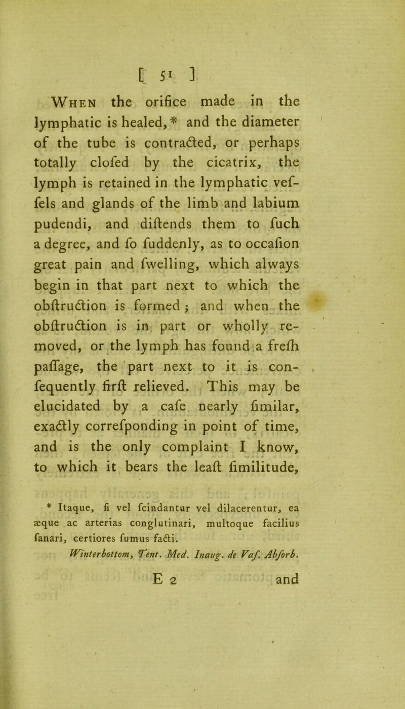 When the orifice made in the lymphatic is healed,* and the diameter of the tube is contra&ed, or perhaps totally clofed by the cicatrix, the lymph is retained in the lymphatic vef- fels and glands of the limb and labium pudendi, and diftends them to fuch a degree, and fo fuddenly, as to occafion great pain and fwelling, which always begin in that part next to which the obftru&ion is formed : and when the * obftrudtion is in part or wholly re- moved, or the lymph has found a frefh paffage, the part next to it is con- fequently firft relieved. This may be elucidated by a cafe nearly fimilar, exadtly correfponding in point of time, and is the only complaint I know, to which it bears the leafl; fimilitude, * Itaque, fi vel fcindantur vel dilacerentur, ea seque ac arterias conglutinari, multoque facilius fanari, certiores fumus fafti. Winterbottom, Tent. Med. Inaug. de Vaf. Abforb. E 2 and