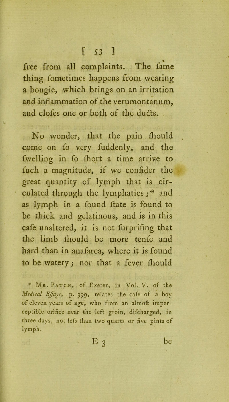 « free from all complaints. The fame thing fometimes happens from wearing a bougie, which brings on an irritation and inflammation of the verumontanum, and clofes one or both of the duds. No wonder, that the pain fhould come on fo very fuddenly, and the fwelling in fo fhort a time arrive to luch a magnitude, if we confider the great quantity of lymph that is cir- culated through the lymphatics;* and as lymph in a found ftate is found to be thick and gelatinous, and is in this cafe unaltered, it is not furprifing that the limb fhould be more tenfe and hard than in anafarca, where it is found to be watery; nor that a fever fhould * Mr. Patch, of Exeter, in Vol. V. of the Medical EJfays, p. 399, relates the cafe of a boy of eleven years of age, who from an almoft imper- ceptible orifice near the left groin, difcharged, in three days, not lefs than two quarts or five pints of lymph. e3