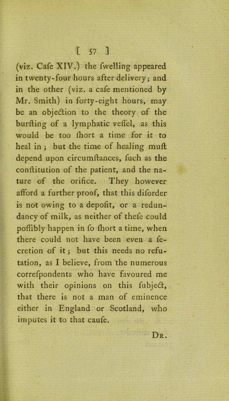 (viz. Cafe XIV.) the fwelling appeared in twenty-four hours after delivery; and in the other (viz. a cafe mentioned by Mr. Smith) in forty-eight hours, may be an obje&ion to the theory of the burfting of a lymphatic veffel, as this would be too Short a time for it to heal in ; but the time of healing muft depend upon circumstances, fuch as the constitution of the patient, and the na- ture of the orifice. They however afford a further proof, that this diforder is not owing to a depofit, or a redun- dancv of milk, as neither of thefe could poffibly happen in fo Short a time, when there could not have been even a fe- cretion of it; but this needs no refu- tation, as I believe, from the numerous correfpondents who have favoured me with their opinions on this fubjedt, that there is not a man of eminence either in England or Scotland, who imputes it to that caufe. Dr.