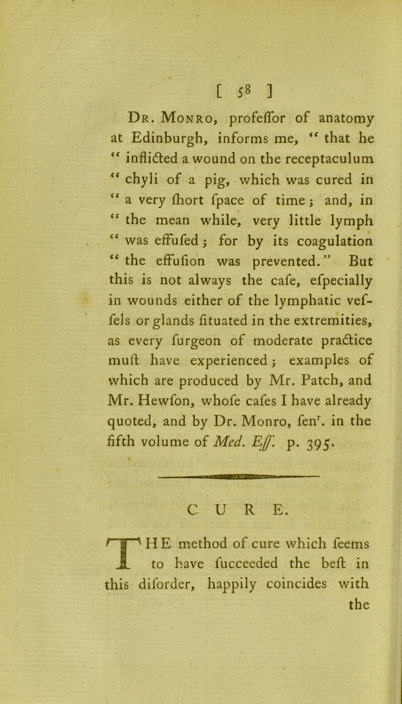 Dr. Monro, profeffor of anatomy at Edinburgh, informs me, “ that he “ inflidted a wound on the receptaculum “ chyli of a pig, which was cured in a very fhort fpace of time; and, in “ the mean while, very little lymph was effufed; for by its coagulation “ the effufion was prevented. ” But this is not always the cafe, efpecially in wounds either of the lymphatic vef- fels or glands fituated in the extremities, as every furgeon of moderate practice muft have experienced; examples of which are produced by Mr. Patch, and Mr. Hewfon, whofe cafes I have already quoted, and by Dr. Monro, fenr. in the fifth volume of Med. Eff\ p. 395. CURE. THE method of cure which feems to have fucceeded the beft in this diforder, happily coincides with the