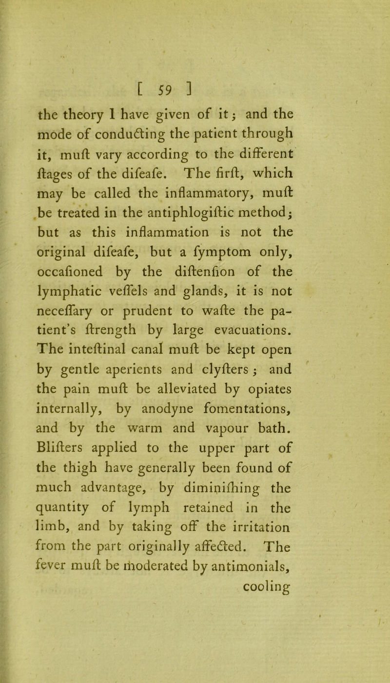 ) [ 59 ] the theory 1 have given of it; and the mode of condu&ing the patient through > * it, muft vary according to the different ftages of the difeafe. The firft, which may be called the inflammatory, muft be treated in the antiphlogiftic method • but as this inflammation is not the original difeafe, but a fymptom only, occafioned by the diftenfion of the lymphatic veffels and glands, it is not neceffary or prudent to wafte the pa- tient’s ftrength by large evacuations. The inteftinal canal muft be kept open by gentle aperients and clyfters ; and the pain muft be alleviated by opiates internally, by anodyne fomentations, and by the warm and vapour bath. Blifters applied to the upper part of the thigh have generally been found of much advantage, by diminifhing the quantity of lymph retained in the limb, and by taking off the irritation from the part originally affetfted. The fever muft be moderated by antimonials, cooling