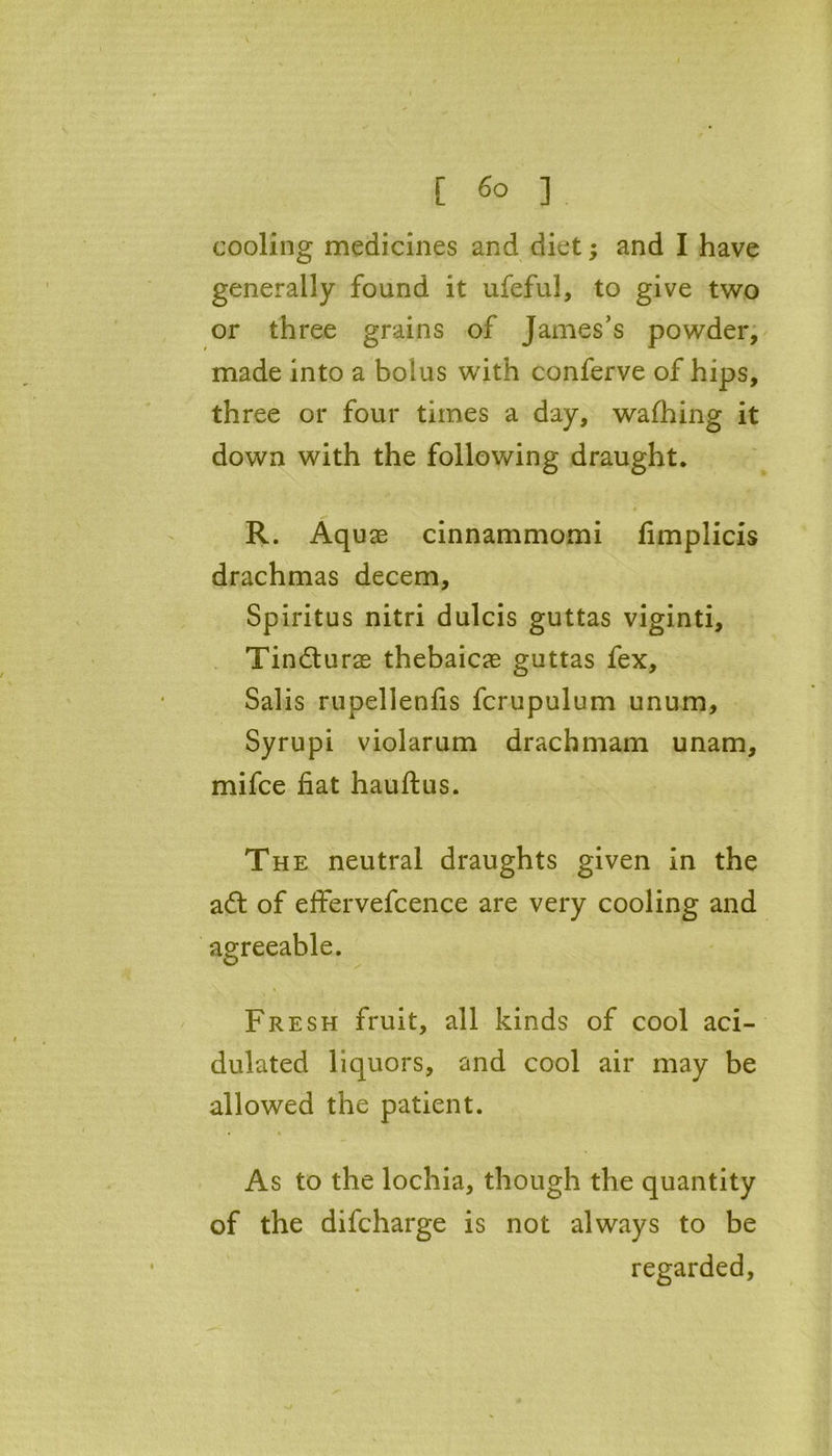 [ 6° ] cooling medicines and diet; and I have generally found it ufeful, to give two or three grains of James’s powder, made into a bolus with conferve of hips, three or four times a day, wafhing it down with the following draught. R. Aquas cinnammomi fimplicis drachmas decern, Spiritus nitri dulcis guttas viginti, Tinfturas thebaicas guttas fex, Salis rupellenfis fcrupulum unum, Syrupi violarum drachmam unam, mifce fiat hauftus. The neutral draughts given in the aft of effervefcence are very cooling and agreeable. Fresh fruit, all kinds of cool aci- dulated liquors, and cool air may be allowed the patient. As to the lochia, though the quantity of the difcharge is not always to be regarded,