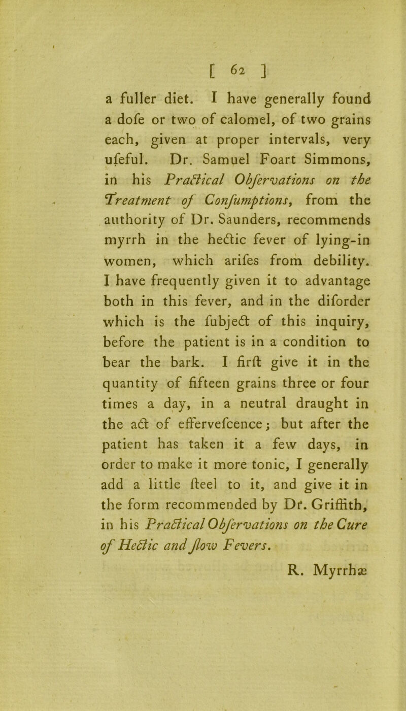 a fuller diet. I have generally found a dofe or two of calomel, of two grains each, given at proper intervals, very ufeful. Dr. Samuel Foart Simmons, in his Practical Obfervations on the treatment oj Conjumptions, from the authority of Dr. Saunders, recommends myrrh in the hedtic fever of lying-in women, which arifes from debility. I have frequently given it to advantage both in this fever, and in the diforder which is the fubjed: of this inquiry, before the patient is in a condition to bear the bark. I firft give it in the quantity of fifteen grains three or four times a day, in a neutral draught in the att of effervefcence; but after the patient has taken it a few days, in order to make it more tonic, I generally add a little fteel to it, and give it in the form recommended by Dr. Griffith, in his Praffical Obfervations on the Cure of He Bic and flow Fevers. R. Myrrhse