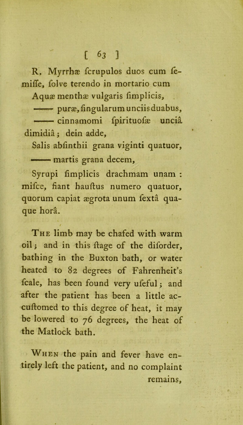 I R. Myrrhae fcrupulos duos cum fe- miffe, folve terendo in mortario cum Aq uas menthae vulgaris fimplicis, purae,fingularumunciisduabus, —— cinnamomi fpirituofe uncia dimidia; dein adde, Salis abfinthii grana viginti quatuor, — martis grana decern, Syrupi fimplicis drachmam unam : mifce, fiant hauftus numero quatuor, quorum capiat aegrota unum fexta qua- que hora. / The limb may be chafed with warm oil and in this ftage of the diforder, bathing in the Buxton bath, or water heated to 82 degrees of Fahrenheit's fcale, has been found very ufeful; and after the patient has been a little ac- cuftomed to this degree of heat, it may be lowered to 76 degrees, the heat of the Matlock bath. When the pain and fever have en- tirely left the patient, and no complaint remains.