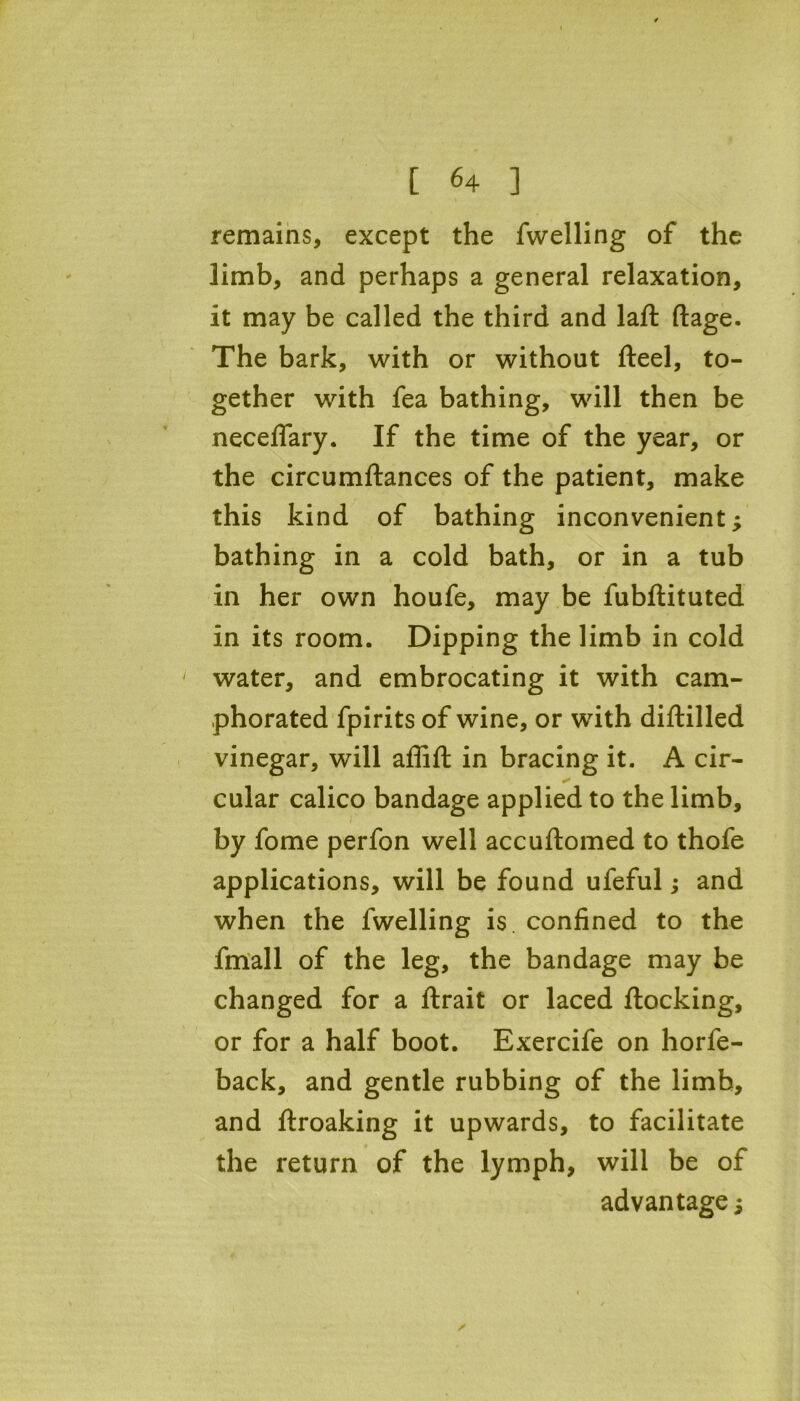 remains, except the fwelling of the limb, and perhaps a general relaxation, it may be called the third and laft ftage. The bark, with or without fteel, to- gether with fea bathing, will then be neceflary. If the time of the year, or the circumftances of the patient, make this kind of bathing inconvenient; bathing in a cold bath, or in a tub in her own houfe, may be fubflituted in its room. Dipping the limb in cold ' water, and embrocating it with cam- phorated fpirits of wine, or with diflilled vinegar, will affift in bracing it. A cir- cular calico bandage applied to the limb, by fome perfon well accuftomed to thofe applications, will be found ufeful; and when the fwelling is confined to the fmall of the leg, the bandage may be changed for a flrait or laced flocking, or for a half boot. Exercife on horfe- back, and gentle rubbing of the limb, and flroaking it upwards, to facilitate the return of the lymph, will be of advantage;